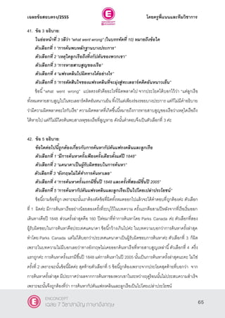 เฉลยข้อสอบตรง/2555 โดยครูพี่แนนและทีมวิชาการ
26
41. ข้อ 3 อธิบาย:
ในย่อหน้าที่ 3 วลีว่า ‚what went wrong‛ (ในบรรทัดที่ 10) หมายถึงข้อใด
ตัวเลือกที่ 1 ‚การค้นพบหลักฐานบางประการ‛
ตัวเลือกที่ 2 ‚เหตุใดลูกเรือถึงทิ้งกัปตันของพวกเขา‛
ตัวเลือกที่ 3 ‚การหายสาบสูญของเรือ‛
ตัวเลือกที่ 4 ‚แฟรงคลินไปผิดทางได้อย่างไร‛
ตัวเลือกที่ 5 ‚การตัดสินใจของแฟรงคลินที่จะมุ่งสู่ทะเลอาร์คติคอันหนาวเย็น”
ข้อนี้“what went wrong‛ แปลตรงตัวคืออะไรที่ผิดพลาดไป จากประโยคได้บอกไว้ว่า “แต่ลูกเรือ
ทั้งหมดหายสาบสูญไปในทะเลอาร์คติคอันหนาวเย็น ทิ้งไว้แต่เพียงร่องรอยบางประการ แต่ก็ไม่มีคําอธิบาย
ว่ามีความผิดพลาดอะไรกับเรือ” ความผิดพลาดที่เกิดขึ้นนี้หมายถึงการหายสาบสูญของเรือว่าเหตุใดเรือถึง
ได้หายไป แต่ก็ไม่มีใครค้นพบสาเหตุของเรือที่สูญหาย ดังนั้นคําตอบจึงเป็นตัวเลือกที่ 3 ค่ะ
42. ข้อ 5 อธิบาย:
ข้อใดต่อไปนี้ถูกต้องเกี่ยวกับการค้นหากัปตันแฟรงคลินและลูกเรือ
ตัวเลือกที่ 1 ‚มีการค้นหาครั้งเพียงครั้งเดียวตั้งแต่ปี 1848‛
ตัวเลือกที่ 2 ‚แคนาดาเป็นผู้รับผิดชอบในการค้นหา”
ตัวเลือกที่ 3 ‚อังกฤษไม่ได้ทาการค้นหาเลย‛
ตัวเลือกที่ 4 ‚การค้นหาครั้งแรกมีขึ้นปี 1848 และครั้งที่สองมีขึ้นปี 2005‛
ตัวเลือกที่ 5 ‚การค้นหากัปตันแฟรงคลินและลูกเรือเป็นไปโดยเปล่าประโยชน์”
ข้อนี้ถามข้อที่ถูก เพราะฉะนั้นเราต้องตัดข้อที่ผิดทั้งหมดออกไปแล้วจะได้คําตอบที่ถูกต้องค่ะ ตัวเลือก
ที่ 1 ผิดค่ะ มีการค้นหาเรืออย่างน้อยสองครั้งที่ระบุไว้ในบทความ ครั้งแรกคือสามปีหลังจากที่เรือเริ่มออก
เดินทางคือปี 1848 ส่วนครั้งล่าสุดคือ 160 ปีต่อมาที่ทําการค้นหาโดย Parks Canada ค่ะ ตัวเลือกที่สอง
ผู้รับผิดชอบในการค้นหาคือประเทศแคนาดา ข้อนี้กว้างเกินไปค่ะ ในบทความบอกว่าการค้นหาครั้งล่าสุด
ทําโดย Parks Canada แต่ไม่ได้บอกว่าประเทศแคนาดาเป็นผู้รับผิดชอบการค้นหาค่ะ ตัวเลือกที่ 3 ก็ผิด
เพราะในบทความไม่มีบอกเลยว่าทางอังกฤษไม่เคยออกค้นหาเรือที่หายสาบสูญเหล่านี้ตัวเลือกที่ 4 ครึ่ง
แรกถูกค่ะ การค้นหาครั้งแรกมีขึ้นปี 1848 แต่การค้นหาในปี 2005 นั้นเป็นการค้นหาครั้งล่าสุดนะคะ ไม่ใช่
ครั้งที่ 2 เพราะฉะนั้นข้อนี้ผิดค่ะ สุดท้ายตัวเลือกที่ 5 ข้อนี้ถูกต้องเพราะจากประโยคสุดท้ายที่บอกว่า จาก
การค้นหาครั้งล่าสุด มีประกาศว่าผลจากการค้นหาของพวกเขาในระหว่างฤดูร้อนนั้นไม่ประสบความสําเร็จ
เพราะฉะนั้นจึงถูกต้องที่ว่า การค้นหากัปตันแฟรงคลินและลูกเรือเป็นไปโดยเปล่าประโยชน์
65
ENCONCEPT
เฉลย 7 วิชาสามัญ ภาษาอังกฤษ
 