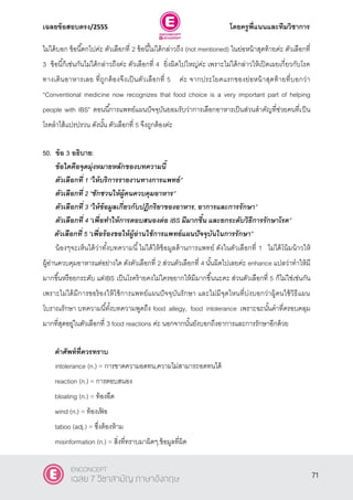 เฉลยข้อสอบตรง/2555 โดยครูพี่แนนและทีมวิชาการ
32
ไม่ได้บอก ข้อนี้ตกไปค่ะ ตัวเลือกที่ 2 ข้อนี้ไม่ได้กล่าวถึง (not mentioned) ในย่อหน้าสุดท้ายค่ะ ตัวเลือกที่
3 ข้อนี้ก็เช่นกันไม่ได้กล่าวถึงค่ะ ตัวเลือกที่ 4 ยิ่งผิดไปใหญ่ค่ะ เพราะไม่ได้กล่าวให้เปิดเผยเกี่ยวกับโรค
ทางเดินอาหารเลย ที่ถูกต้องจึงเป็นตัวเลือกที่ 5 ค่ะ จากประโยคแรกของย่อหน้าสุดท้ายที่บอกว่า
‚Conventional medicine now recognizes that food choice is a very important part of helping
people with IBS‛ ตอนนี้การแพทย์แผนปัจจุบันยอมรับว่าการเลือกอาหารเป็นส่วนสําคัญที่ช่วยคนที่เป็น
โรคลําไส้แปรปรวน ดังนั้น ตัวเลือกที่ 5 จึงถูกต้องค่ะ
50. ข้อ 3 อธิบาย:
ข้อใดคือจุดมุ่งหมายหลักของบทความนี้
ตัวเลือกที่ 1 ‚ให้บริการรายงานทางการแพทย์‛
ตัวเลือกที่ 2 ‚ชักชวนให้ผู้คนควบคุมอาหาร‛
ตัวเลือกที่ 3 ‚ให้ข้อมูลเกี่ยวกับปฏิกริยาของอาหาร, อาการและการรักษา‛
ตัวเลือกที่ 4 ‚เพื่อทาให้การตอบสนองต่อ IBS มีมากขึ้น และยกระดับวิธีการรักษาโรค‛
ตัวเลือกที่ 5 ‚เพื่อร้องขอให้ผู้อ่านใช้การแพทย์แผนปัจจุบันในการรักษา”
น้องๆจะเห็นได้ว่าทั้งบทความนี้ไม่ได้ให้ข้อมูลด้านการแพทย์ ดังในตัวเลือกที่ 1 ไม่ได้โน้มน้าวให้
ผู้อ่านควบคุมอาหารแต่อย่างใด ดังตัวเลือกที่ 2 ส่วนตัวเลือกที่ 4 นั้นผิดไปเลยค่ะ enhance แปลว่าทําให้มี
มากขึ้นหรือยกระดับ แต่IBS เป็นโรคร้ายคงไม่ใครอยากให้มีมากขึ้นนะคะ ส่วนตัวเลือกที่ 5 ก็ไม่ใช่เช่นกัน
เพราะไม่ได้มีการขอร้องให้ใช้การแพทย์แผนปัจจุบันรักษา และไม่มีจุดไหนที่บ่งบอกว่าผู้คนใช้วิธีแผน
โบราณรักษา บทความนี้ทั้งบทความพูดถึง food allegy, food intolerance เพราะฉะนั้นคําที่ครอบคลุม
มากที่สุดอยู่ในตัวเลือกที่ 3 food reactions ค่ะ นอกจากนั้นยังบอกถึงอาการและการรักษาอีกด้วย
คาศัพท์ที่ควรทราบ
intolerance (n.) = การขาดความอดทน,ความไม่สามารถอดทนได้
reaction (n.) = การตอบสนอง
bloating (n.) = ท้องอืด
wind (n.) = ท้องเฟ้ อ
taboo (adj.) = ซึ่งต้องห้าม
misinformation (n.) = สิ่งที่ทราบมาผิดๆ,ข้อมูลที่ผิด
71
ENCONCEPT
เฉลย 7 วิชาสามัญ ภาษาอังกฤษ
 