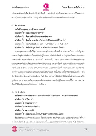 เฉลยข้อสอบตรง/2555 โดยครูพี่แนนและทีมวิชาการ
36
แน่นอนค่ะดังนั้นตัวเลือกที่ถูกต้องคือ ตัวเลือกที่ 1 รอยร้าวค่ะ ประโยคหมายความว่าการวินิจฉัยภาวะ
ความเป็นผักแบบเดิมๆนี่เริ่มจะปรากฎให้เห็นรอยร้าว นั่นคือข้อผิดพลาดหรือความล้มเหลวค่ะ
52. ข้อ 4 อธิบาย:
ข้อใดคือจุดมุ่งหมายหลักของบทความนี้
ตัวเลือกที่ 1 ‚เพื่อปกป้ องผู้ทุพพลภาพ‛
ตัวเลือกที่ 2 ‚เพื่อส่งเสริมนักวิทยาศาสตร์สองคน‛
ตัวเลือกที่ 3 ‚เพื่อตั้งคาถามเกี่ยวกับการเสียชีวิตของเทอร์รี่ ไชอาโว‛
ตัวเลือกที่ 4 ‚เพื่อเรียกร้องให้มีการพิจารณาการวินิจฉัยโรค PVS ใหม่‛
ตัวเลือกที่ 5 ‚เพื่อให้ข้อมูลเกี่ยวกับการวินิจฉัยภาวะความเป็นผัก”
การหาจุดมุ่งหมายหลัก ให้ดูว่าแนวทางของทั้งบทความนั้นมุ่งไปทางใดนะคะ ใจความสําคัญของ
บทความนี้อยู่ที่การตั้งคําถามถึงการวินิจฉัยผู้ป่วย PVS ดังนั้นตัวเลือกที่ 4 จึงถูกต้องเป็นจุดมุ่งหมายของ
บทความนี้ค่ะ ส่วนตัวเลือกที่ 1 กว้างเกินไป ตัวเลือกที่ 2 ผิดค่ะ เพราะบทความไม่ได้ตั้งใจส่งเสริม
นักวิทยาศาสตร์สองคนที่สนับสนุนการวินิจฉัยผู้ป่วย PVS ใหม่ ตัวเลือกที่ 3 บทความมีการกล่าวถึงเทอร์รี่
ไชอาโว แต่ไม่ได้เป็นการเรียกร้องให้กับการเสียชีวิตของเธอ ส่วนตัวเลือกที่ 5 บทความได้ให้ข้อมูลเกี่ยวกับ
การวินิจฉัยภาวะความเป็นผัก แต่ไม่ได้เป็นจุดมุ่งหมายหลัก ดังนั้นตัวเลือกที่ถูกต้องคือตัวเลือกที่ 4 เพื่อ
เรียกร้องให้มีการพิจารณาการวินิจฉัยโรค PVS ใหม่ เพราะหากวินิจฉัยว่าไม่มีทางฟื้นคืนสติมาได้คนไข้ก็
ถูกปลดสายอาหารออก แต่ในบทความยกข้อความสนับสนุนมาว่ามีผู้ป่วยหลายรายที่ฟื้นจากภาวะความ
เป็นผักได้ถึงแม้จะนอนหลับไปมากกว่า 20 ปีก็ตาม
53. ข้อ 2 อธิบาย:
อะไรคือความหมายของคาว่า “starvation death‛ ในบรรทัดที่ 4 คานี้หมายถึงตายจาก
ตัวเลือกที่ 1 ‚หัวใจวาย‛
ตัวเลือกที่ 2 ‚การขาดอาหาร‛
ตัวเลือกที่ 3 ‚แมงกะพรุนที่ร่าเริง‛
ตัวเลือกที่ 4 ‚สมองหดตัว‛
ตัวเลือกที่ 5 ‚เพื่อให้ข้อมูลเกี่ยวกับการวินิจฉัยภาวะความเป็นผัก”
ข้อนี้ตรงตัวเลยค่ะ คําว่า starvation คือการอดอาหาร ส่วนคําว่า death แปลว่าความตาย ดังนั้นจึง
ตรงกับตัวเลือกที่ 2 อย่างไม่ต้องสงสัยเลยค่ะ แต่พี่แนนขอแถมให้อีกนิดว่าทําไมคนป่วย PVS จึงเสียชีวิต
75
ENCONCEPT
เฉลย 7 วิชาสามัญ ภาษาอังกฤษ
 