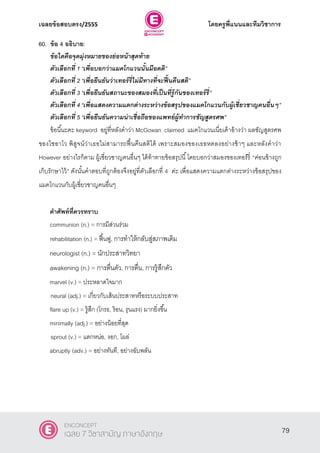 เฉลยข้อสอบตรง/2555 โดยครูพี่แนนและทีมวิชาการ
40
60. ข้อ 4 อธิบาย:
ข้อใดคือจุดมุ่งหมายของย่อหน้าสุดท้าย
ตัวเลือกที่ 1 ‚เพื่อบอกว่าแมคโกแวนนั้นมีอคติ‛
ตัวเลือกที่ 2 ‚เพื่อยืนยันว่าเทอร์รี่ไม่มีทางที่จะฟื้นคืนสติ‛
ตัวเลือกที่ 3 ‚เพื่อยืนยันสถานะของสมองที่เป็นที่รู้กันของเทอร์รี่‛
ตัวเลือกที่ 4 ‚เพื่อแสดงความแตกต่างระหว่างข้อสรุปของแมคโกแวนกับผู้เชี่ยวชาญคนอื่นๆ‛
ตัวเลือกที่ 5 ‚เพื่อยืนยันความน่าเชื่อถือของแพทย์ผู้ทาการชัญสูตรศพ”
ข้อนี้นะคะ keyword อยู่ที่หลังคําว่า McGowan claimed แมคโกแวนเนี่ยเค้าอ้างว่า ผลชัญสูตรศพ
ของไชอาโว พิสูจน์ว่าเธอไม่สามารถฟื้นคืนสติได้ เพราะสมองของเธอหดลงอย่างช้าๆ และหลังคําว่า
However อย่างไรก็ตาม ผู้เชี่ยวชาญคนอื่นๆ ได้ท้าทายข้อสรุปนี้โดยบอกว่าสมองของเทอร์รี่ “ค่อนข้างถูก
เก็บรักษาไว้” ดังนั้นคําตอบที่ถูกต้องจึงอยู่ที่ตัวเลือกที่ 4 ค่ะ เพื่อแสดงความแตกต่างระหว่างข้อสรุปของ
แมคโกแวนกับผู้เชี่ยวชาญคนอื่นๆ
คาศัพท์ที่ควรทราบ
communion (n.) = การมีส่วนร่วม
rehabilitation (n.) = ฟื้นฟู, การทําให้กลับสู่สภาพเดิม
neurologist (n.) = นักประสาทวิทยา
awakening (n.) = การตื่นตัว, การตื่น, การรู้สึกตัว
marvel (v.) = ประหลาดใจมาก
neural (adj.) = เกี่ยวกับเส้นประสาทหรือระบบประสาท
flare up (v.) = รู้สึก (โกรธ, ร้อน, รุนแรง) มากยิ่งขึ้น
minimally (adj.) = อย่างน้อยที่สุด
sprout (v.) = แตกหน่อ, งอก, โผล่
abruptly (adv.) = อย่างทันที, อย่างฉับพลัน
79
ENCONCEPT
เฉลย 7 วิชาสามัญ ภาษาอังกฤษ
 