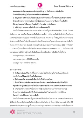 เฉลยข้อสอบตรง/2555 โดยครูพี่แนนและทีมวิชาการ
44
ของตน อย่างไรก็ตามคนจานวนทั้ง 63% ที่มีอายุ 65 ปีหรือมากกว่านั้นเสียชีวิต
ในขณะที่รักษาตัวอยู่ในโรงพยาบาลหรือบ้านพักคนชรา
D. ข้อมูล CDC แสดงให้เห็นตัวอย่างเช่นว่าคนผิวขาวที่ไม่มีเชื้อสายละตินในสหรัฐอเมริกา
มีความพึงพอใจมากกว่าคนผิวขาวที่มีเชื้อสายละตินและคนผิวดาในการที่จะเสียชีวิต
ที่บ้านพักของตน ซึ่งในความจริงแล้วเป็นจานวนที่มากกว่ากันมาก
E. แต่ปรากฏว่าแบบอย่างนั้นกาลังจะเริ่มเปลี่ยนแปลงไป
ก่อนอื่นพี่แนนขอเฉลยก่อนนะคะ การเรียงลําดับประโยคที่ถูกต้องสําหรับข้อนี้คือ A E D B C นะคะ
ตัวเลือก A เหมาะสมที่จะเป็นประโยคขึ้นต้นข้อความเนื่องจากเป็นการเกริ่นนําข้อเท็จจริงเกี่ยวกับการ
เสียชีวิตของประชากรในปี 2007 ว่าเกิดขึ้นที่บ้านพักอาศัย ตามด้วย E ที่ให้ข้อมูลเพิ่มเติมว่าสาเหตุหรือ
ลักษณะการเสียชีวิตนั้นกําลังเปลี่ยนแปลงไป เปลี่ยนไปจากลักษณะใด และเปลี่ยนแปลงไปอย่างไรจึงเป็น
ที่มาของการเรียงใจความ E D และ B ต่อกันค่ะ โดย B เป็นการขยายใจความของข้อมูล CDC จากตัวเลือก
D ว่าสาเหตุในการเลือกการเสียชีวิตนั้นมาจากความต้องการส่วนบุคคลเอง และ C ก็เป็นใจความที่
เหมาะสมในการนําปิดท้ายว่าข้อเท็จจริงเมื่อถึงเวลานั้นของชีวิตแล้ว การเสียชีวิตเกิดขึ้นที่ใดค่ะ
nursing home (n.) = บ้านพักคนชรา
non-Hispanic (adj.) = ที่ไม่มีเชื้อสายละติน
paradigm (n.) = แบบอย่าง, แบบแผน
65. ข้อ 3 อธิบาย:
A. อีกปัญหาหนึ่งนั่นก็คือ ทันทีที่มหาวิทยาลัยต่างๆ ได้เข้ามาสู่กีฬาระดับมหาวิทยาลัย
การติดสินบนก็มีแนวโน้มที่จะเกิดขึ้นตามมา
B. มีเพียงแผนกกีฬาจานวนหยิบมือเท่านั้นที่ใช้เงินของตัวเอง
C. ที่เหลือใช้เงินค่าเล่าเรียนและค่าธรรมเนียมต่างๆ ของนักเรียนสาหรับใช้จ่ายให้กับ
ครูฝึกส่วนตัว ผู้ฝึกสอน อุปกรณ์ รวมถึงค่าใช้จ่ายในการเดินทางและพักแรมสาหรับนักกีฬา
D. โปรแกรมการแข่งขันกีฬาที่มีอิทธิพลสูงใช้เงินสนับสนุนจากอาจารย์มหาวิทยาลัย
E. มหาวิทยาลัยหนึ่งแห่งมีครูฝึกทีมฟุตบอลส่วนตัว (7 คน) มากกว่าอาจารย์ผู้สอน
ในภาควิชาประวัติศาสตร์ (4 คน) เสียอีก
ก่อนอื่นพี่แนนขอเฉลยคําตอบที่ถูกต้องก่อน ซึ่งก็คือตัวเลือกที่ 3 D B C E A นะคะ เช่นเคยค่ะน้องๆ
ให้เลือกประโยคแรกที่เป็นข้อมูลในเชิงกว้างซึ่งก็ต้องเป็นตัวเลือก D ที่บอกว่าโปรแกรมการแข่งขันกีฬาที่มี
อิทธิพลหรือได้รับความนิยมสูงนั้นได้รับเงินสนับสนุนจากอาจารย์มหาวิทยาลัย จากนั้นเพื่อเป็นการ
83
ENCONCEPT
เฉลย 7 วิชาสามัญ ภาษาอังกฤษ
 