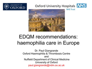 EDQM recommendations:
haemophilia care in Europe
Dr. Paul Giangrande
Oxford Haemophilia & Thrombosis Centre
and
Nuffield Department of Clinical Medicine
University of Oxford
paul.giangrande@ndm.ox.ac.uk

 