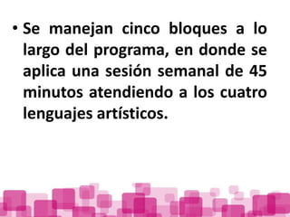 • Se manejan cinco bloques a lo
  largo del programa, en donde se
  aplica una sesión semanal de 45
  minutos atendiendo a los cuatro
  lenguajes artísticos.
 