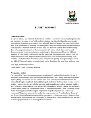 PLANET HARMONY
Founder’s Vision
As a proud Indian, I feel extremely disheartened each time I hear about our country being in conflict
and sometimes 'in a state of war' with our fellow Indians. My vision forPlanet Harmony was to
integrate into the mainstream, students from politically disturbed areas of our country and to help
them to be ambassadors of harmony and development. We plan to reach out to children from areas
such as Jammu & Kashmir, the Naxal-affected areas and the North Eastern states and encourage
them to have a positive impact on their communities. We intend to help them build around
themselves an environment conduciveto amity, integrity & development. The credo of Planet
Harmony is 'FromConflict to Harmony'.We also plan to use the medium of the outdoors and soft
adventure sports to hone the participants’ communication,team building and leadership skills.
Mahatma Gandhi, the father of our nation, said "an eye foran eye only ends up making the whole
world blind". As proud Indians, let us join hands and be the change that we wish to see in our India
Ajeet Bajaj, Padma Shri Awardee
Fellow,Aspen Global Leadership Network
Programme Vision
The vision of the Planet Harmony programme was to identify students (between 16 - 18 years)
& teachers from disturbed areas of our country and get them a host/ buddy in the National Capital
Region (Delhi).The buddies and host families were to be carefully selected and sensitized. We
intended to bring the J&K, North-Eastand Chattisgarh students to Delhi and their buddies were to
host the visitors while they are in Delhi. Later, the students and teachers along with their buddies
were to be taken fora weekto a Snow Leopard Adventures Camp whichis a scenic, safe and secure
location where wewill run a programme similar to the one run by Aspen Global Leadership School.
Planet Harmony planned to have a post-programme 'project' component and a follow-up
component. The project is expected to further the programme credo ‘From Conflict to Harmony’
and ProjectHarmony has plans to give visiting participants a education grant once they start their
project. During the programme, the faculty wereto emphasize on values-based leadership and were
to encourage participants to be thinking citizen volunteers.
 