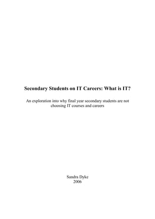 Sandra Dyke 
2006 
Secondary Students on IT Careers: What is IT? 
An exploration into why final year secondary students are not 
choosing IT courses and careers
 