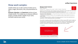 Show work samples:
Course: LinkedIn 101 for Professionals
LinkedIn allows you to add a variety of media such as
videos, images, documents, links, and presentations to
the
Summary, Education, and Experience sections of your
LinkedIn profile. This enables you to showcase different
projects, provide samples LinkedIn of your work,
and better optimize your profile.
 