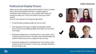 Professional Display Picture:
Make sure you have a high quality profile headshot. There's no better
way to seem approachable and human, and give people an
immediate sense of who you are. Plus, LinkedIn data shows that
having one makes you 7 times more likely to have your profile
viewed.
Here are some pointers for picking the right photo:
• To look friendly and approachable, be sure to smile!
• Take advantage of the space available by uploading a profile
picture that's at least 200px by 200px. Even better, use one that's
much larger
• Avoid busy backgrounds or including others in your photo, unless
it relates to your line of work. A neutral, solid-colored background
makes the best impression, as it keeps the focus on you.
• Avoid busy backgrounds or including others in your photo, unless
it relates to your line of work. In most cases, the photo should be
focused solely on you.
Course: LinkedIn 101 for Professionals
 