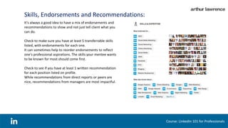 Skills, Endorsements and Recommendations:
Course: LinkedIn 101 for Professionals
It's always a good idea to have a mix of endorsements and
recommendations to show and not just tell client what you
can do.
Check to make sure you have at least 5 transferrable skills
listed, with endorsements for each one.
It can sometimes help to reorder endorsements to reflect
one's professional aspirations. The skills your mentee wants
to be known for most should come first.
Check to see if you have at least 1 written recommendation
for each position listed on profile.
While recommendations from direct reports or peers are
nice, recommendations from managers are most impactful.
 