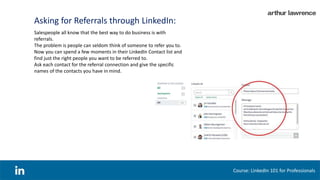 Asking for Referrals through LinkedIn:
Course: LinkedIn 101 for Professionals
Salespeople all know that the best way to do business is with
referrals.
The problem is people can seldom think of someone to refer you to.
Now you can spend a few moments in their LinkedIn Contact list and
find just the right people you want to be referred to.
Ask each contact for the referral connection and give the specific
names of the contacts you have in mind.
 