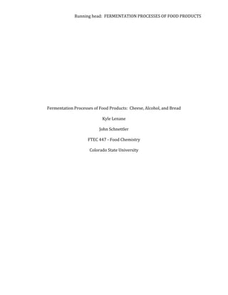 Running	
  head:	
  	
  FERMENTATION	
  PROCESSES	
  OF	
  FOOD	
  PRODUCTS	
  
	
  
	
  
	
  
	
  
	
  
	
  
	
  
	
  
	
  
	
  
	
  
	
  
	
  
	
  
	
  
Fermentation	
  Processes	
  of	
  Food	
  Products:	
  	
  Cheese,	
  Alcohol,	
  and	
  Bread	
  
	
  
Kyle	
  Lenane	
  
John	
  Schnettler	
  
FTEC	
  447	
  -­‐	
  Food	
  Chemistry	
  
Colorado	
  State	
  University	
  
	
  
	
  
	
  
	
  
	
  
	
  
	
  
	
  
	
  
	
  
	
  
 
