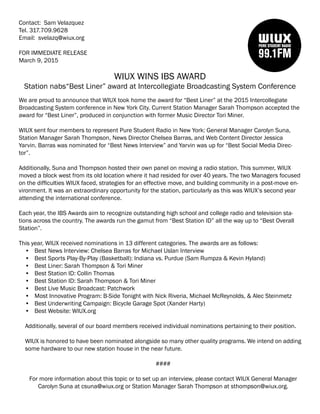 Contact: Sam Velazquez
Tel. 317.709.9628
Email: svelazq@wiux.org
FOR IMMEDIATE RELEASE
March 9, 2015
WIUX WINS IBS AWARD
Station nabs“Best Liner” award at Intercollegiate Broadcasting System Conference
We are proud to announce that WIUX took home the award for “Best Liner” at the 2015 Intercollegiate
Broadcasting System conference in New York City. Current Station Manager Sarah Thompson accepted the
award for “Best Liner”, produced in conjunction with former Music Director Tori Miner.
WIUX sent four members to represent Pure Student Radio in New York: General Manager Carolyn Suna,
Station Manager Sarah Thompson, News Director Chelsea Barras, and Web Content Director Jessica
Yarvin. Barras was nominated for “Best News Interview” and Yarvin was up for “Best Social Media Direc-
tor”.
Additionally, Suna and Thompson hosted their own panel on moving a radio station. This summer, WIUX
moved a block west from its old location where it had resided for over 40 years. The two Managers focused
on the difficulties WIUX faced, strategies for an effective move, and building community in a post-move en-
vironment. It was an extraordinary opportunity for the station, particularly as this was WIUX’s second year
attending the international conference.
Each year, the IBS Awards aim to recognize outstanding high school and college radio and television sta-
tions across the country. The awards run the gamut from “Best Station ID” all the way up to “Best Overall
Station”.
This year, WIUX received nominations in 13 different categories. The awards are as follows:
•	 Best News Interview: Chelsea Barras for Michael Uslan Interview
•	 Best Sports Play-By-Play (Basketball): Indiana vs. Purdue (Sam Rumpza & Kevin Hyland)
•	 Best Liner: Sarah Thompson & Tori Miner
•	 Best Station ID: Collin Thomas
•	 Best Station ID: Sarah Thompson & Tori Miner
•	 Best Live Music Broadcast: Patchwork
•	 Most Innovative Program: B-Side Tonight with Nick Riveria, Michael McReynolds, & Alec Steinmetz
•	 Best Underwriting Campaign: Bicycle Garage Spot (Xander Harty)
•	 Best Website: WIUX.org
Additionally, several of our board members received individual nominations pertaining to their position.
WIUX is honored to have been nominated alongside so many other quality programs. We intend on adding
some hardware to our new station house in the near future.
####
For more information about this topic or to set up an interview, please contact WIUX General Manager
Carolyn Suna at csuna@wiux.org or Station Manager Sarah Thompson at sthompson@wiux.org.
 