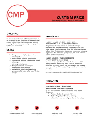 CCINSPRINGS@Q.COM @CURTISPRICE9 303-653-7550 CURTIS PRICE
CMP
OBJECTIVE
To provide my vast technical and business experience to
an organization in need of direction and leadership. In an
effort to enhance; focus, goal orientation and dedication
to serving the client’s directives while providing a positive
fulfilling work environment.
SKILLS
 Management of multiple projects and crews
simultaneously
 Project planning, direction, quality control
 Administrative reporting, change orders, billings,
scheduling,
estimating, budgeting, etc.
 Entrepreneurial spirit, ownership in
responsibilities, team motivator
 Exceptional in technical and best practice
procedures, while able to utilize out-of-the-box
concepts.
CURTIS M PRICE
OPERATIONS/PROJECT/ ACCOUNT MANAGEMENT
EXPERIENCE
DIVISION/ PROJECT MANGER • GREEN EARTH
ENVIRONMENTAL LLC • MARCH 2012- PRESENT
Management of 20+ crew members in commercial landscape
construction and landscape maintenance. Producing $3+M in gross
annual revenue. Directly responsible for all daily operational directives;
budgets, vision, client interaction, change order procurement, estimating,
irrigation and plant installation, quality control, staff moral and team
building, maintenance operations.
DIVISION MANGER • TRUE IMAGE DESIGNS •
JANUARY 2007-NOVEMBER 2011
Startup company acquired by Green Earth Environmental in 2012.
Directly responsible for soliciting annual landscape maintenance
contracts in an effort to generate cash flow to support our landscape
construction efforts, while managing all operational activities related to
production.
ADDITIONAL EXPERIENCE- Available Upon Request 1989-2007
EDUCATION
BS- BUSINESS ADMIN. • APRIL 1991 •
SOUTHERN NEW HAMPSHIRE UNIVERSITY
3.2 GPA Hotel Restaurant Management-Culinary- Small Business
Management
 President- Student Government 1990-91
 Brother- Kappa Delta Phi national fraternity
 Who’s Who in American Colleges and Universities 1989-91
 