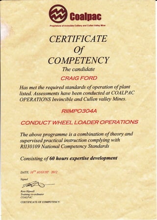Proprietors of lnvincible Colliery and Cullen Valley Mine
CERTIFICATE
of
COMPETEI{CY
The candidate
CRAIGFORD
Has met the required standards of operation ofplant
listed. Assessments have been conducted at COALPAC
OPERATIONS Invincible and Cullen valley Mines.
RIIMPOSO4A
COND UCT WHEEL LOADER OPER/ATIONS
The above progromme is a combination of theory and
supervised practical instruction complying with
NI3 0 I 09 National Competency Standards
Consisting of 60 hours expertise development
DATE; TO,H AUGUST 2O]2
Signed
tuRoss Hipwell
Training co-ordinqtor
COALPAC
CERTIFICATE OF COMPETENCY
 
