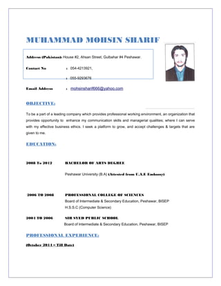 MUHAMMAD MOHSIN SHARIF
Address (Pakistan): House #2, Ahsan Street, Gulbahar #4 Peshawar.
Contact No : 054-4213921,
: 055-9293676
Email Address : mohsinsharif666@yahoo.com
OBJECTIVE:
To be a part of a leading company which provides professional working environment, an organization that
provides opportunity to enhance my communication skills and managerial qualities; where I can serve
with my effective business ethics. I seek a platform to grow, and accept challenges & targets that are
given to me.
EDUCATION:
2008 To 2012 BACHELOR OF ARTS DEGREE
Peshawar University (B.A) (Attested from U.A.E Embassy)
2006 TO 2008 PROFESSIONAL COLLEGE OF SCIENCES
Board of Intermediate & Secondary Education, Peshawar, BISEP
H.S.S.C (Computer Science)
2004 TO 2006 SIR SYED PUBLIC SCHOOL
Board of Intermediate & Secondary Education, Peshawar, BISEP
PROFESSIONAL EXPERIENCE:
(October 2014 – Till Date)
 