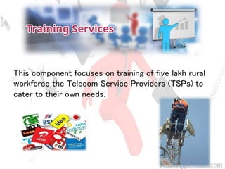 This component focuses on training of five lakh rural
workforce the Telecom Service Providers (TSPs) to
cater to their own needs.
 