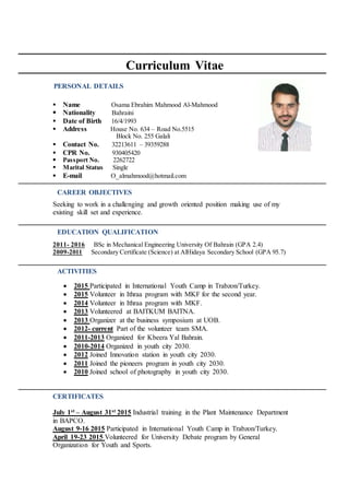 ACTIVITIES
EDUCATION QUALIFICATION
PERSONAL DETAILS
CAREER OBJECTIVES
Curriculum Vitae
 Name Osama Ebrahim Mahmood Al-Mahmood
 Nationality Bahraini
 Date of Birth 16/4/1993
 Address House No. 634 – Road No.5515
Block No. 255 Galali
 Contact No. 32213611 – 39359288
 CPR No. 930405420
 Passport No. 2262722
 Marital Status Single
 E-mail O_almahmood@hotmail.com
Seeking to work in a challenging and growth oriented position making use of my
existing skill set and experience.
2011- 2016 BSc in Mechanical Engineering University Of Bahrain (GPA 2.4)
2009-2011 Secondary Certificate (Science) at AlHidaya Secondary School (GPA 95.7)
 2015 Participated in International Youth Camp in Trabzon/Turkey.
 2015 Volunteer in Ithraa program with MKF for the second year.
 2014 Volunteer in Ithraa program with MKF.
 2013 Volunteered at BAITKUM BAITNA.
 2013 Organizer at the business symposium at UOB.
 2012- current Part of the volunteer team SMA.
 2011-2013 Organized for Kbeera Yal Bahrain.
 2010-2014 Organized in youth city 2030.
 2012 Joined Innovation station in youth city 2030.
 2011 Joined the pioneers program in youth city 2030.
 2010 Joined school of photography in youth city 2030.
CERTIFICATES
July 1st – August 31st 2015 Industrial training in the Plant Maintenance Department
in BAPCO.
August 9-16 2015 Participated in International Youth Camp in Trabzon/Turkey.
April 19-23 2015 Volunteered for University Debate program by General
Organization for Youth and Sports.
 