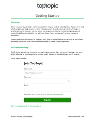 https://toptopic.com/+support support@toptopic.com
Getting Started
Summary:
While we would love to be the exclusive destination for your content, we understand that you have built
a following on your blog, website or other online presence. As such, we are presenting TopTopic as
another avenue for exposure and one where you can generate income from content you’ve already
created, in addition to that which you will in the future. Soon, perhaps, we’ll become your go-to
destination.
The purpose of this document is to provide a quick guide to help you setup your account as quickly and
efficiently as possible. Don’t worry about the number of pages, it’s mostly pictures!
Join the Community:
The first step is to join the community by creating your account. We recommend choosing a username
which is familiar to your followers, or, perhaps now is the time to finally lockdown your first name.
Sorry, @john is taken!
Click here to go directly to the signup form.
 