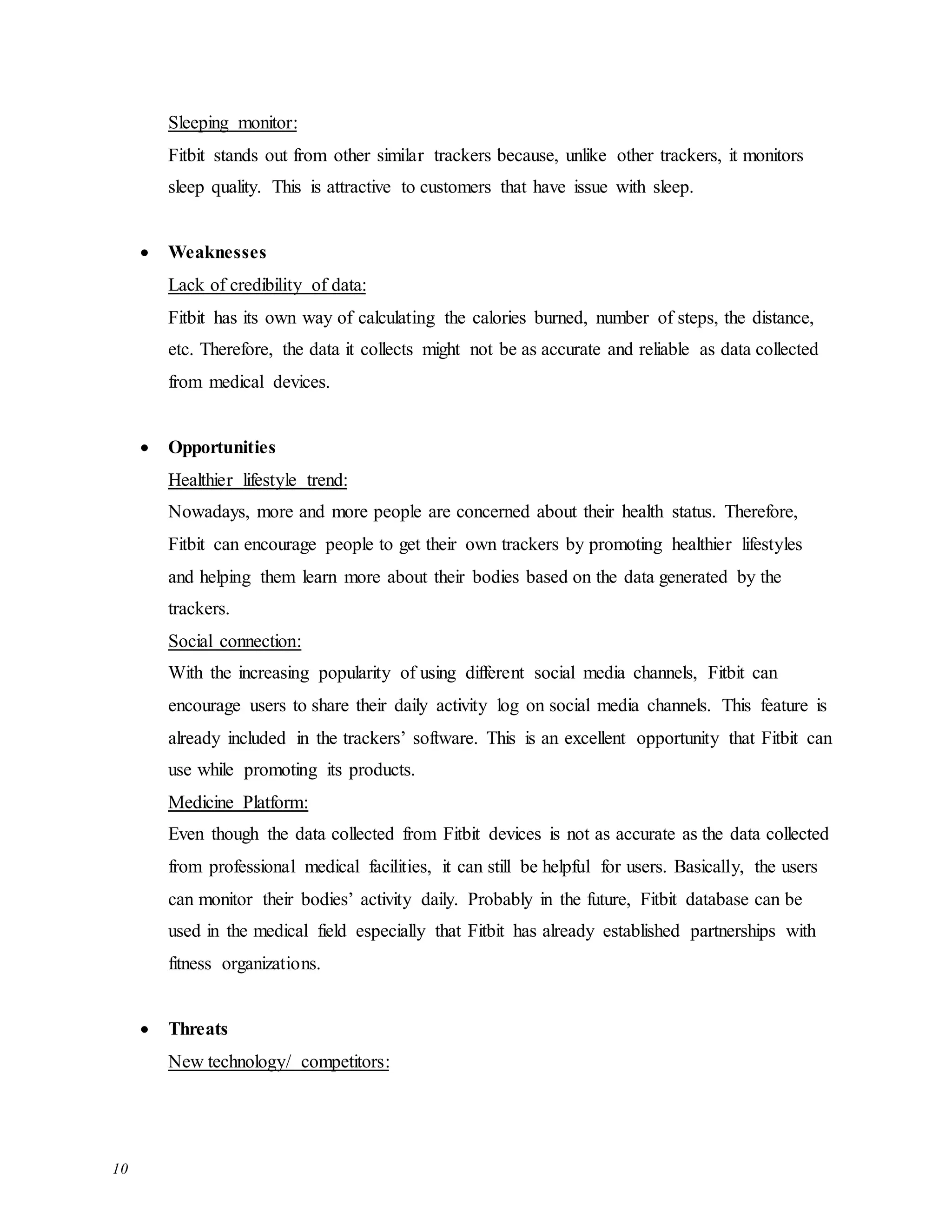 10
Sleeping monitor:
Fitbit stands out from other similar trackers because, unlike other trackers, it monitors
sleep quality. This is attractive to customers that have issue with sleep.
 Weaknesses
Lack of credibility of data:
Fitbit has its own way of calculating the calories burned, number of steps, the distance,
etc. Therefore, the data it collects might not be as accurate and reliable as data collected
from medical devices.
 Opportunities
Healthier lifestyle trend:
Nowadays, more and more people are concerned about their health status. Therefore,
Fitbit can encourage people to get their own trackers by promoting healthier lifestyles
and helping them learn more about their bodies based on the data generated by the
trackers.
Social connection:
With the increasing popularity of using different social media channels, Fitbit can
encourage users to share their daily activity log on social media channels. This feature is
already included in the trackers’ software. This is an excellent opportunity that Fitbit can
use while promoting its products.
Medicine Platform:
Even though the data collected from Fitbit devices is not as accurate as the data collected
from professional medical facilities, it can still be helpful for users. Basically, the users
can monitor their bodies’ activity daily. Probably in the future, Fitbit database can be
used in the medical field especially that Fitbit has already established partnerships with
fitness organizations.
 Threats
New technology/ competitors:
 