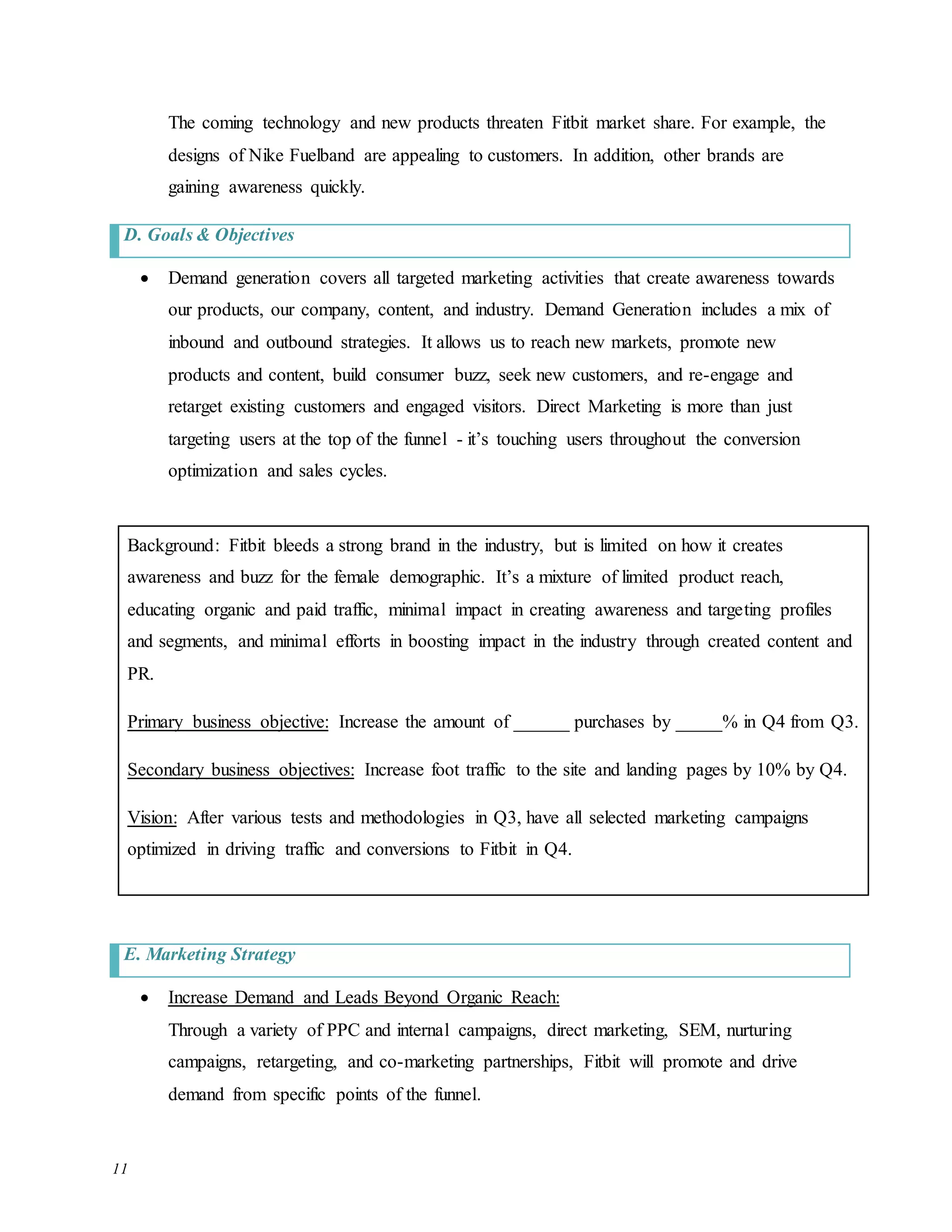 11
The coming technology and new products threaten Fitbit market share. For example, the
designs of Nike Fuelband are appealing to customers. In addition, other brands are
gaining awareness quickly.
D. Goals & Objectives
 Demand generation covers all targeted marketing activities that create awareness towards
our products, our company, content, and industry. Demand Generation includes a mix of
inbound and outbound strategies. It allows us to reach new markets, promote new
products and content, build consumer buzz, seek new customers, and re-engage and
retarget existing customers and engaged visitors. Direct Marketing is more than just
targeting users at the top of the funnel - it’s touching users throughout the conversion
optimization and sales cycles.
Background: Fitbit bleeds a strong brand in the industry, but is limited on how it creates
awareness and buzz for the female demographic. It’s a mixture of limited product reach,
educating organic and paid traffic, minimal impact in creating awareness and targeting profiles
and segments, and minimal efforts in boosting impact in the industry through created content and
PR.
Primary business objective: Increase the amount of ______ purchases by _____% in Q4 from Q3.
Secondary business objectives: Increase foot traffic to the site and landing pages by 10% by Q4.
Vision: After various tests and methodologies in Q3, have all selected marketing campaigns
optimized in driving traffic and conversions to Fitbit in Q4.
E. Marketing Strategy
 Increase Demand and Leads Beyond Organic Reach:
Through a variety of PPC and internal campaigns, direct marketing, SEM, nurturing
campaigns, retargeting, and co-marketing partnerships, Fitbit will promote and drive
demand from specific points of the funnel.
 