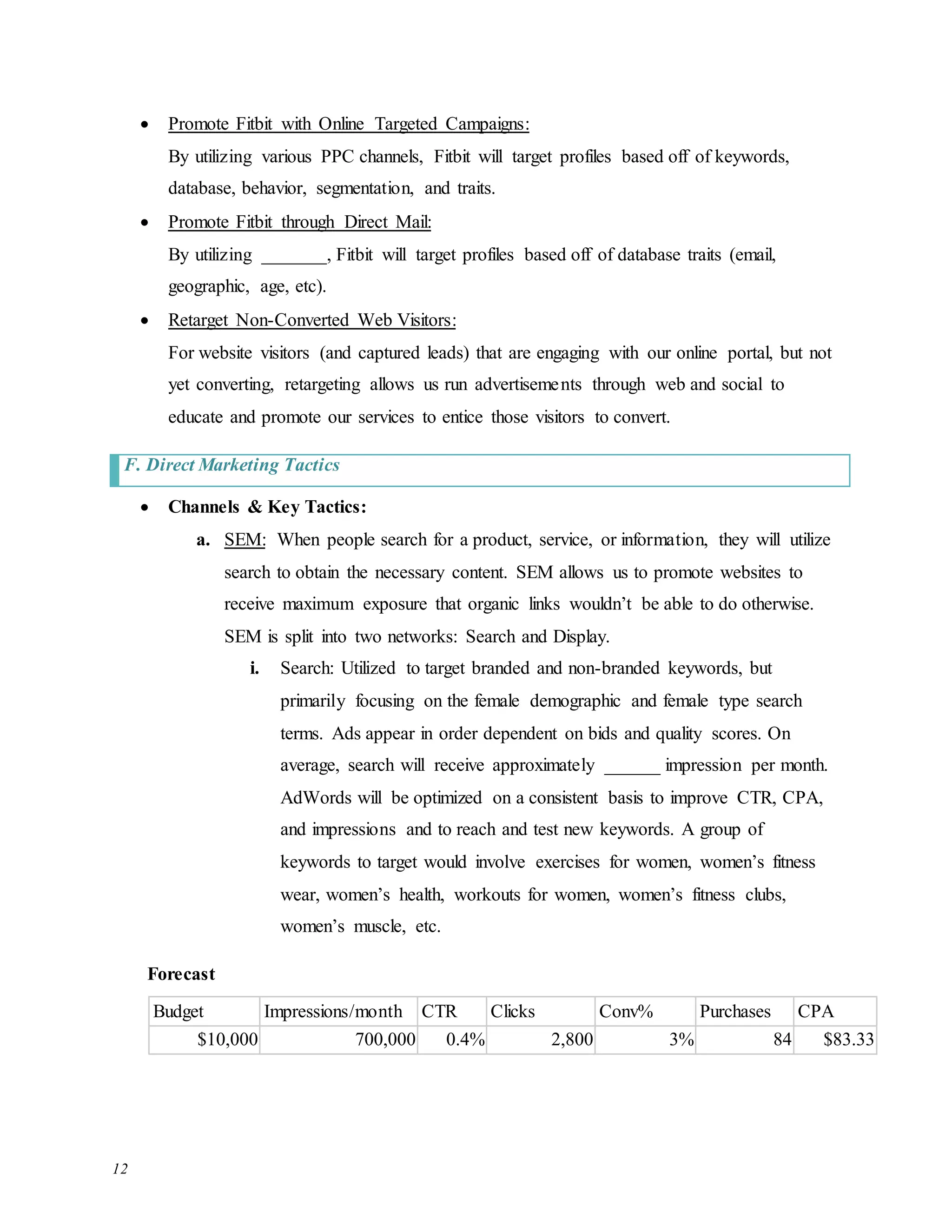 12
 Promote Fitbit with Online Targeted Campaigns:
By utilizing various PPC channels, Fitbit will target profiles based off of keywords,
database, behavior, segmentation, and traits.
 Promote Fitbit through Direct Mail:
By utilizing _______, Fitbit will target profiles based off of database traits (email,
geographic, age, etc).
 Retarget Non-Converted Web Visitors:
For website visitors (and captured leads) that are engaging with our online portal, but not
yet converting, retargeting allows us run advertisements through web and social to
educate and promote our services to entice those visitors to convert.
F. Direct Marketing Tactics
 Channels & Key Tactics:
a. SEM: When people search for a product, service, or information, they will utilize
search to obtain the necessary content. SEM allows us to promote websites to
receive maximum exposure that organic links wouldn’t be able to do otherwise.
SEM is split into two networks: Search and Display.
i. Search: Utilized to target branded and non-branded keywords, but
primarily focusing on the female demographic and female type search
terms. Ads appear in order dependent on bids and quality scores. On
average, search will receive approximately ______ impression per month.
AdWords will be optimized on a consistent basis to improve CTR, CPA,
and impressions and to reach and test new keywords. A group of
keywords to target would involve exercises for women, women’s fitness
wear, women’s health, workouts for women, women’s fitness clubs,
women’s muscle, etc.
Forecast
Budget Impressions/month CTR Clicks Conv% Purchases CPA
$10,000 700,000 0.4% 2,800 3% 84 $83.33
 