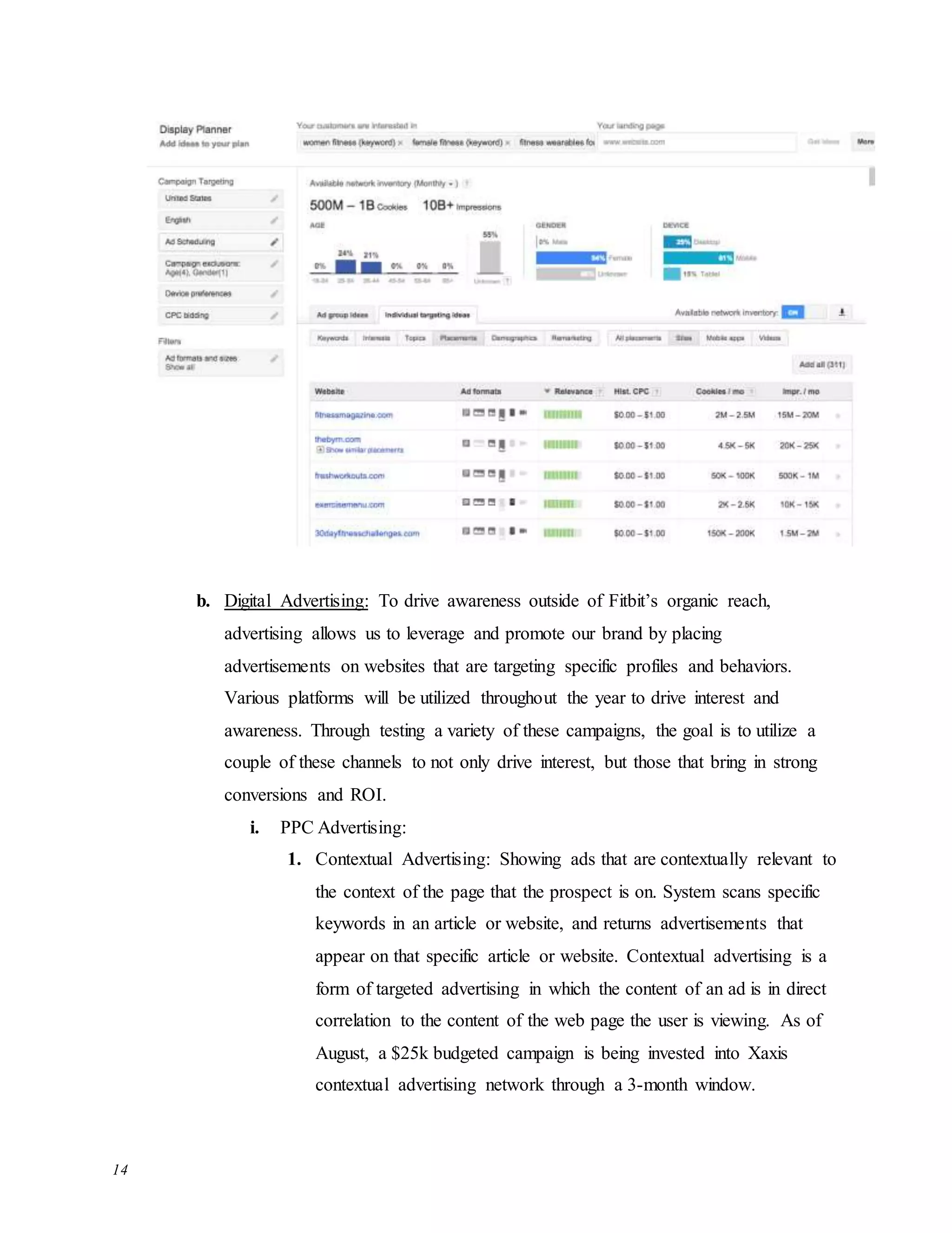 14
b. Digital Advertising: To drive awareness outside of Fitbit’s organic reach,
advertising allows us to leverage and promote our brand by placing
advertisements on websites that are targeting specific profiles and behaviors.
Various platforms will be utilized throughout the year to drive interest and
awareness. Through testing a variety of these campaigns, the goal is to utilize a
couple of these channels to not only drive interest, but those that bring in strong
conversions and ROI.
i. PPC Advertising:
1. Contextual Advertising: Showing ads that are contextually relevant to
the context of the page that the prospect is on. System scans specific
keywords in an article or website, and returns advertisements that
appear on that specific article or website. Contextual advertising is a
form of targeted advertising in which the content of an ad is in direct
correlation to the content of the web page the user is viewing. As of
August, a $25k budgeted campaign is being invested into Xaxis
contextual advertising network through a 3-month window.
 
