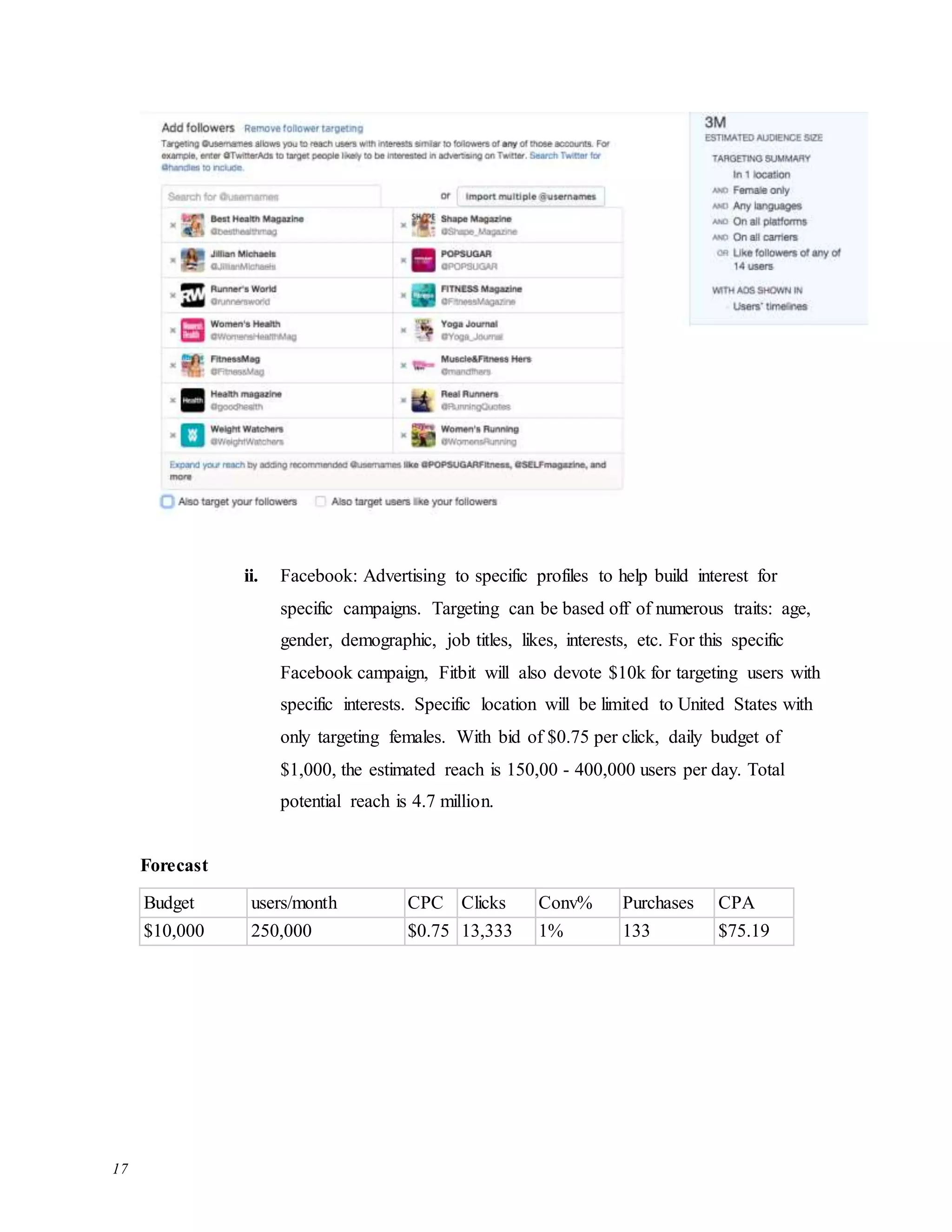 17
ii. Facebook: Advertising to specific profiles to help build interest for
specific campaigns. Targeting can be based off of numerous traits: age,
gender, demographic, job titles, likes, interests, etc. For this specific
Facebook campaign, Fitbit will also devote $10k for targeting users with
specific interests. Specific location will be limited to United States with
only targeting females. With bid of $0.75 per click, daily budget of
$1,000, the estimated reach is 150,00 - 400,000 users per day. Total
potential reach is 4.7 million.
Forecast
Budget users/month CPC Clicks Conv% Purchases CPA
$10,000 250,000 $0.75 13,333 1% 133 $75.19
 