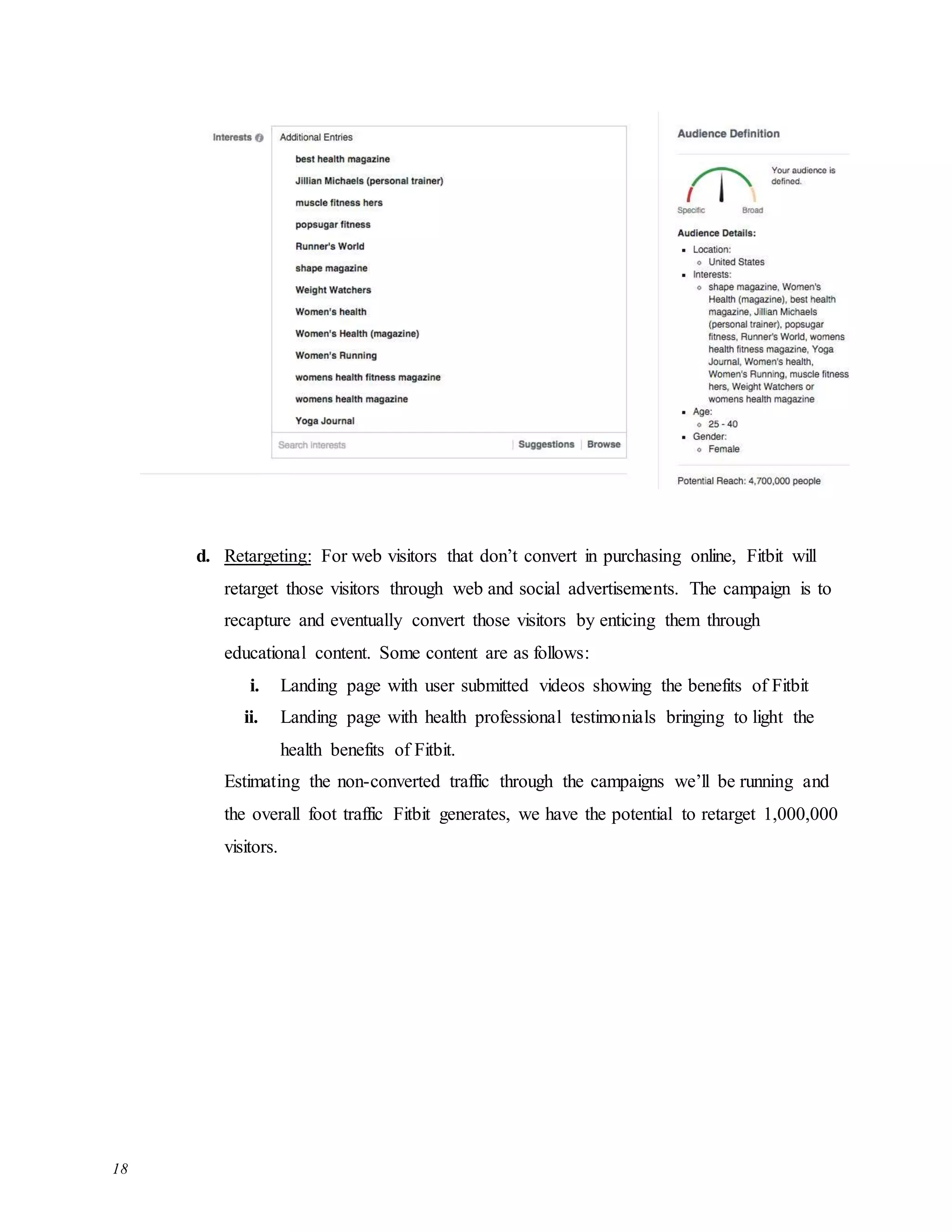 18
d. Retargeting: For web visitors that don’t convert in purchasing online, Fitbit will
retarget those visitors through web and social advertisements. The campaign is to
recapture and eventually convert those visitors by enticing them through
educational content. Some content are as follows:
i. Landing page with user submitted videos showing the benefits of Fitbit
ii. Landing page with health professional testimonials bringing to light the
health benefits of Fitbit.
Estimating the non-converted traffic through the campaigns we’ll be running and
the overall foot traffic Fitbit generates, we have the potential to retarget 1,000,000
visitors.
 