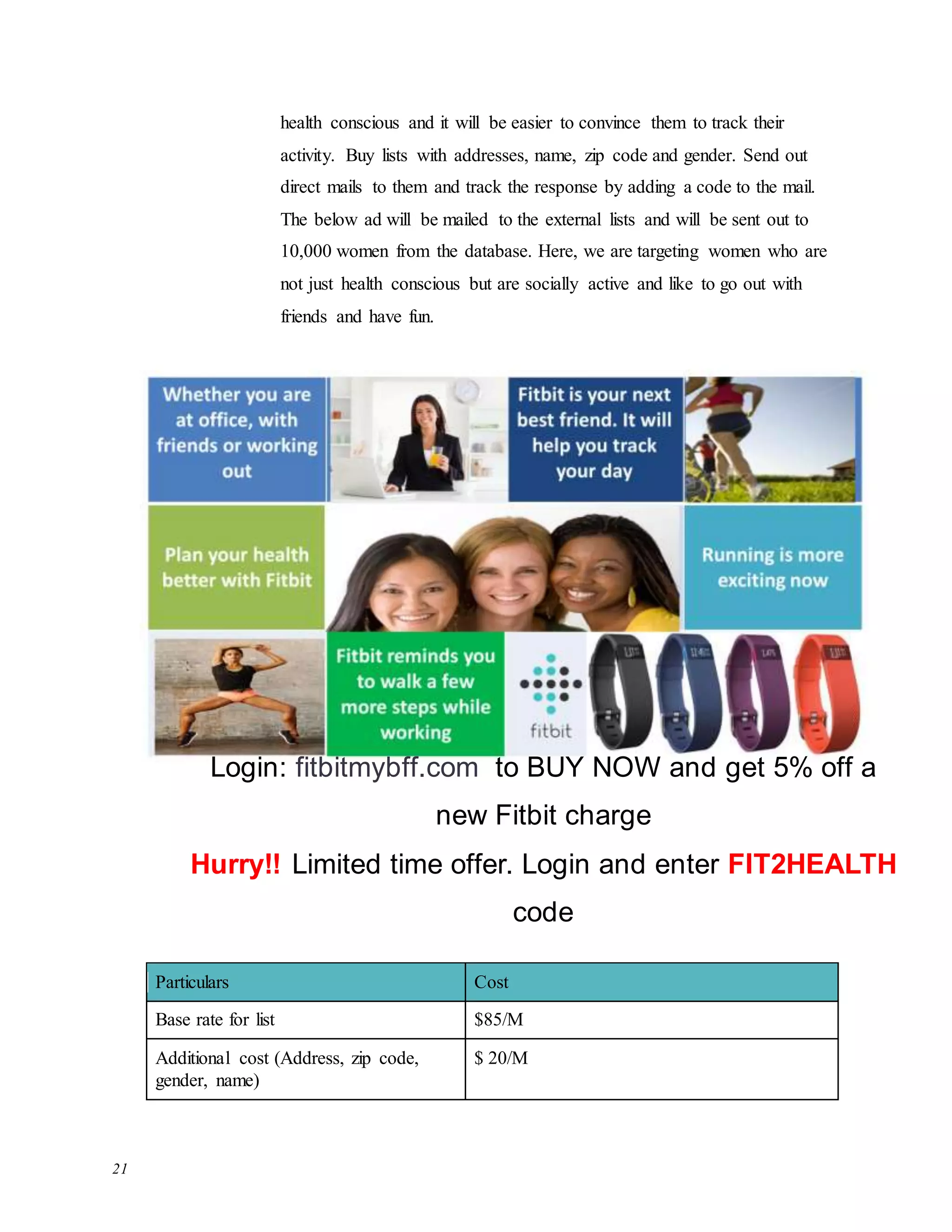 21
health conscious and it will be easier to convince them to track their
activity. Buy lists with addresses, name, zip code and gender. Send out
direct mails to them and track the response by adding a code to the mail.
The below ad will be mailed to the external lists and will be sent out to
10,000 women from the database. Here, we are targeting women who are
not just health conscious but are socially active and like to go out with
friends and have fun.
Particulars Cost
Base rate for list $85/M
Additional cost (Address, zip code,
gender, name)
$ 20/M
Login: fitbitmybff.com to BUY NOW and get 5% off a
new Fitbit charge
Hurry!! Limited time offer. Login and enter FIT2HEALTH
code
 