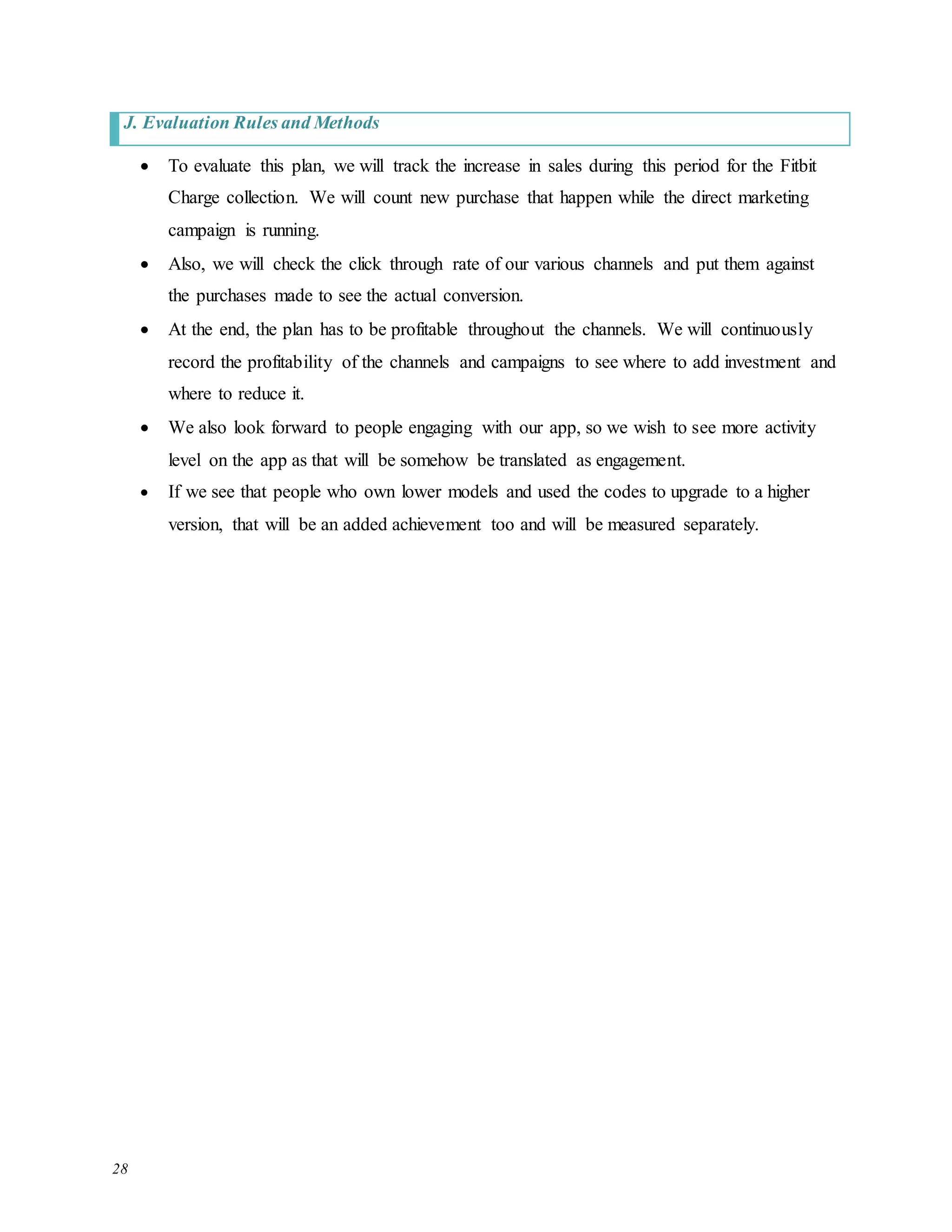 28
J. Evaluation Rules and Methods
 To evaluate this plan, we will track the increase in sales during this period for the Fitbit
Charge collection. We will count new purchase that happen while the direct marketing
campaign is running.
 Also, we will check the click through rate of our various channels and put them against
the purchases made to see the actual conversion.
 At the end, the plan has to be profitable throughout the channels. We will continuously
record the profitability of the channels and campaigns to see where to add investment and
where to reduce it.
 We also look forward to people engaging with our app, so we wish to see more activity
level on the app as that will be somehow be translated as engagement.
 If we see that people who own lower models and used the codes to upgrade to a higher
version, that will be an added achievement too and will be measured separately.
 