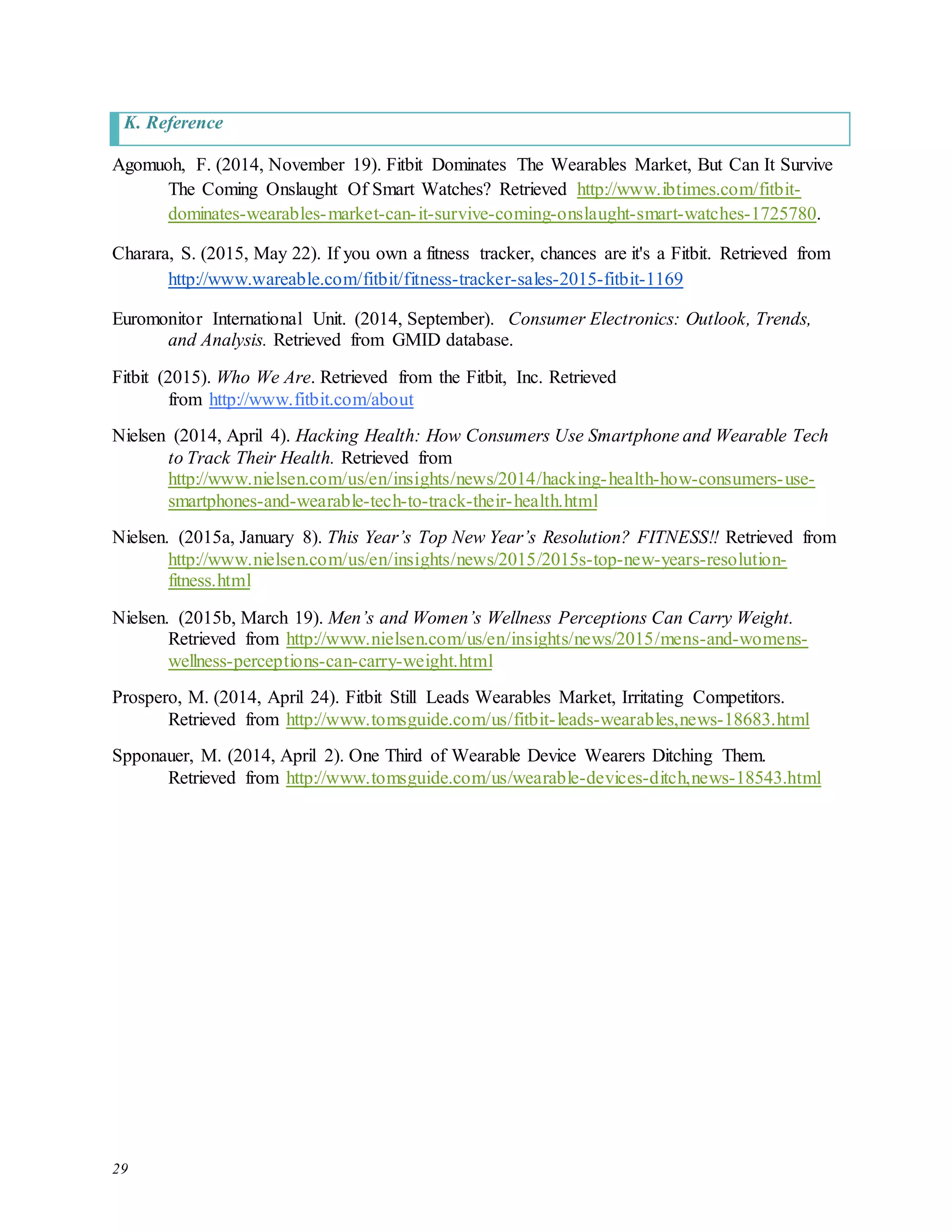 29
K. Reference
Agomuoh, F. (2014, November 19). Fitbit Dominates The Wearables Market, But Can It Survive
The Coming Onslaught Of Smart Watches? Retrieved http://www.ibtimes.com/fitbit-
dominates-wearables-market-can-it-survive-coming-onslaught-smart-watches-1725780.
Charara, S. (2015, May 22). If you own a fitness tracker, chances are it's a Fitbit. Retrieved from
http://www.wareable.com/fitbit/fitness-tracker-sales-2015-fitbit-1169
Euromonitor International Unit. (2014, September). Consumer Electronics: Outlook, Trends,
and Analysis. Retrieved from GMID database.
Fitbit (2015). Who We Are. Retrieved from the Fitbit, Inc. Retrieved
from http://www.fitbit.com/about
Nielsen (2014, April 4). Hacking Health: How Consumers Use Smartphone and Wearable Tech
to Track Their Health. Retrieved from
http://www.nielsen.com/us/en/insights/news/2014/hacking-health-how-consumers-use-
smartphones-and-wearable-tech-to-track-their-health.html
Nielsen. (2015a, January 8). This Year’s Top New Year’s Resolution? FITNESS!! Retrieved from
http://www.nielsen.com/us/en/insights/news/2015/2015s-top-new-years-resolution-
fitness.html
Nielsen. (2015b, March 19). Men’s and Women’s Wellness Perceptions Can Carry Weight.
Retrieved from http://www.nielsen.com/us/en/insights/news/2015/mens-and-womens-
wellness-perceptions-can-carry-weight.html
Prospero, M. (2014, April 24). Fitbit Still Leads Wearables Market, Irritating Competitors.
Retrieved from http://www.tomsguide.com/us/fitbit-leads-wearables,news-18683.html
Spponauer, M. (2014, April 2). One Third of Wearable Device Wearers Ditching Them.
Retrieved from http://www.tomsguide.com/us/wearable-devices-ditch,news-18543.html
 