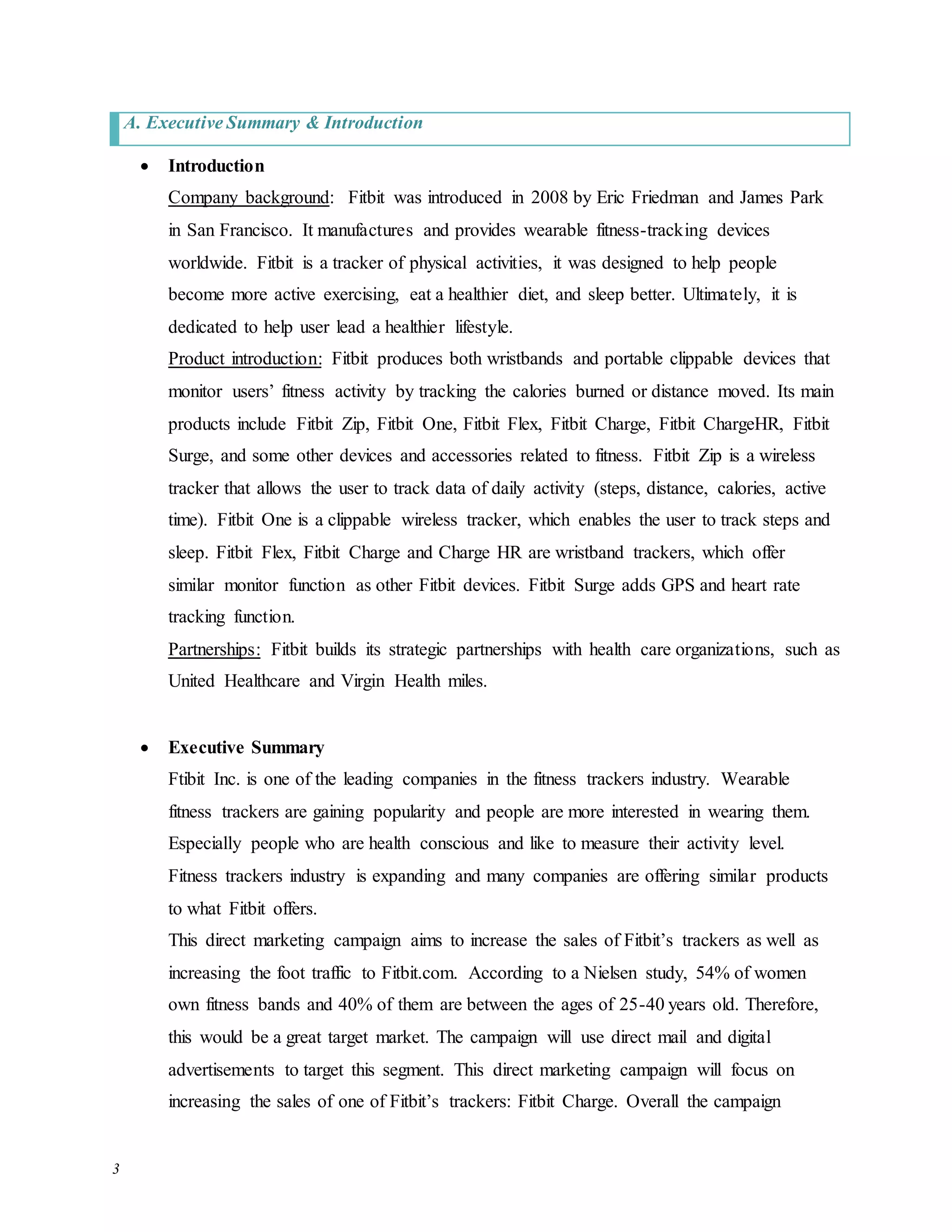 3
A. Executive Summary & Introduction
 Introduction
Company background: Fitbit was introduced in 2008 by Eric Friedman and James Park
in San Francisco. It manufactures and provides wearable fitness-tracking devices
worldwide. Fitbit is a tracker of physical activities, it was designed to help people
become more active exercising, eat a healthier diet, and sleep better. Ultimately, it is
dedicated to help user lead a healthier lifestyle.
Product introduction: Fitbit produces both wristbands and portable clippable devices that
monitor users’ fitness activity by tracking the calories burned or distance moved. Its main
products include Fitbit Zip, Fitbit One, Fitbit Flex, Fitbit Charge, Fitbit ChargeHR, Fitbit
Surge, and some other devices and accessories related to fitness. Fitbit Zip is a wireless
tracker that allows the user to track data of daily activity (steps, distance, calories, active
time). Fitbit One is a clippable wireless tracker, which enables the user to track steps and
sleep. Fitbit Flex, Fitbit Charge and Charge HR are wristband trackers, which offer
similar monitor function as other Fitbit devices. Fitbit Surge adds GPS and heart rate
tracking function.
Partnerships: Fitbit builds its strategic partnerships with health care organizations, such as
United Healthcare and Virgin Health miles.
 Executive Summary
Ftibit Inc. is one of the leading companies in the fitness trackers industry. Wearable
fitness trackers are gaining popularity and people are more interested in wearing them.
Especially people who are health conscious and like to measure their activity level.
Fitness trackers industry is expanding and many companies are offering similar products
to what Fitbit offers.
This direct marketing campaign aims to increase the sales of Fitbit’s trackers as well as
increasing the foot traffic to Fitbit.com. According to a Nielsen study, 54% of women
own fitness bands and 40% of them are between the ages of 25-40 years old. Therefore,
this would be a great target market. The campaign will use direct mail and digital
advertisements to target this segment. This direct marketing campaign will focus on
increasing the sales of one of Fitbit’s trackers: Fitbit Charge. Overall the campaign
 