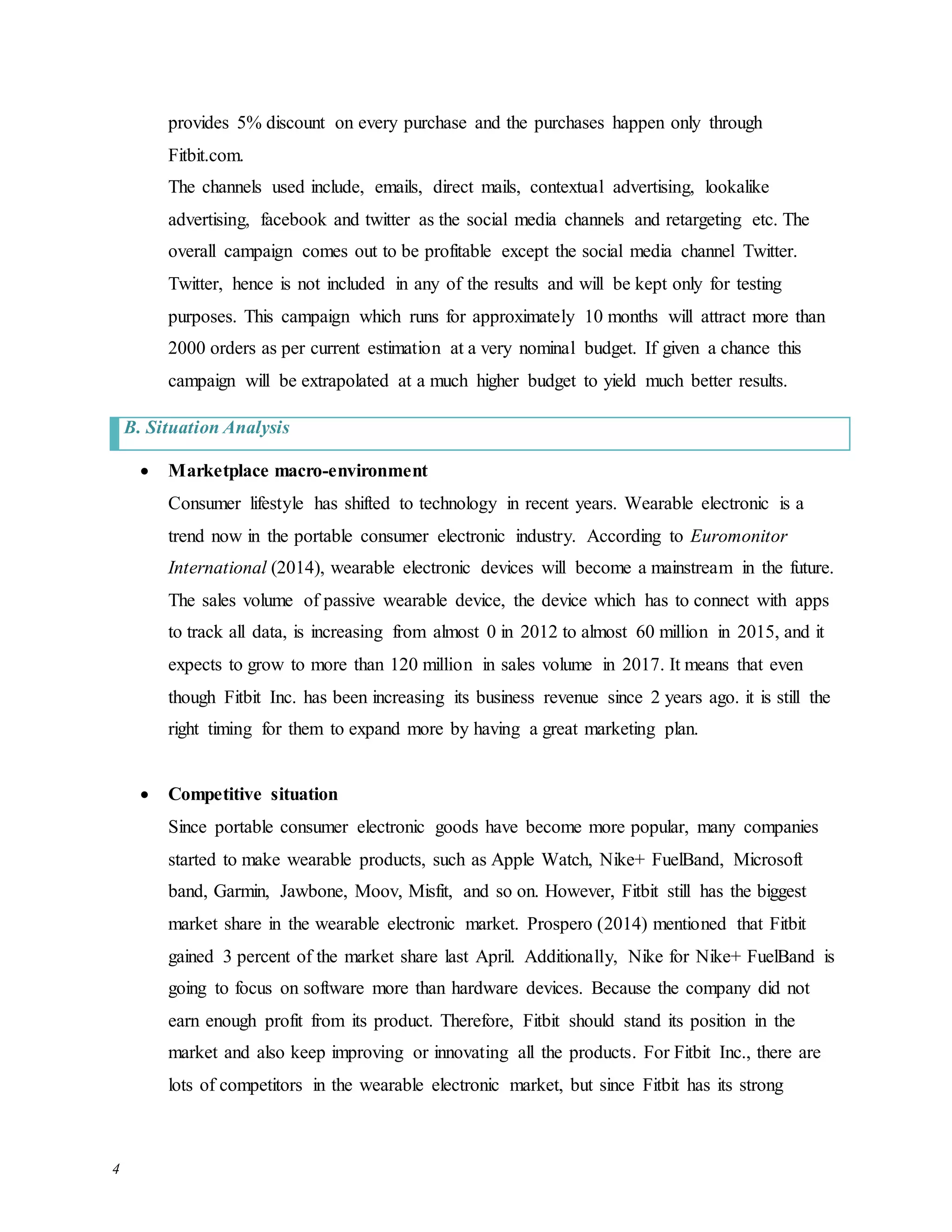 4
provides 5% discount on every purchase and the purchases happen only through
Fitbit.com.
The channels used include, emails, direct mails, contextual advertising, lookalike
advertising, facebook and twitter as the social media channels and retargeting etc. The
overall campaign comes out to be profitable except the social media channel Twitter.
Twitter, hence is not included in any of the results and will be kept only for testing
purposes. This campaign which runs for approximately 10 months will attract more than
2000 orders as per current estimation at a very nominal budget. If given a chance this
campaign will be extrapolated at a much higher budget to yield much better results.
B. Situation Analysis
 Marketplace macro-environment
Consumer lifestyle has shifted to technology in recent years. Wearable electronic is a
trend now in the portable consumer electronic industry. According to Euromonitor
International (2014), wearable electronic devices will become a mainstream in the future.
The sales volume of passive wearable device, the device which has to connect with apps
to track all data, is increasing from almost 0 in 2012 to almost 60 million in 2015, and it
expects to grow to more than 120 million in sales volume in 2017. It means that even
though Fitbit Inc. has been increasing its business revenue since 2 years ago. it is still the
right timing for them to expand more by having a great marketing plan.
 Competitive situation
Since portable consumer electronic goods have become more popular, many companies
started to make wearable products, such as Apple Watch, Nike+ FuelBand, Microsoft
band, Garmin, Jawbone, Moov, Misfit, and so on. However, Fitbit still has the biggest
market share in the wearable electronic market. Prospero (2014) mentioned that Fitbit
gained 3 percent of the market share last April. Additionally, Nike for Nike+ FuelBand is
going to focus on software more than hardware devices. Because the company did not
earn enough profit from its product. Therefore, Fitbit should stand its position in the
market and also keep improving or innovating all the products. For Fitbit Inc., there are
lots of competitors in the wearable electronic market, but since Fitbit has its strong
 