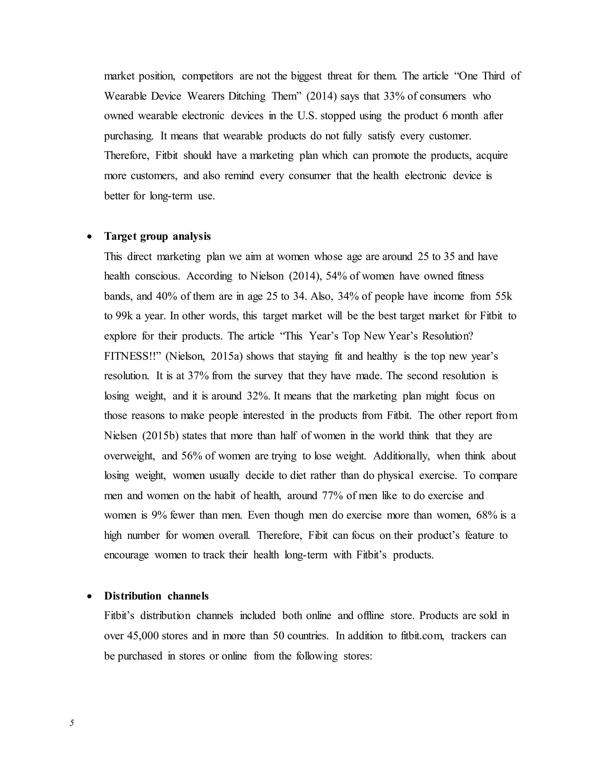 5
market position, competitors are not the biggest threat for them. The article “One Third of
Wearable Device Wearers Ditching Them” (2014) says that 33% of consumers who
owned wearable electronic devices in the U.S. stopped using the product 6 month after
purchasing. It means that wearable products do not fully satisfy every customer.
Therefore, Fitbit should have a marketing plan which can promote the products, acquire
more customers, and also remind every consumer that the health electronic device is
better for long-term use.
 Target group analysis
This direct marketing plan we aim at women whose age are around 25 to 35 and have
health conscious. According to Nielson (2014), 54% of women have owned fitness
bands, and 40% of them are in age 25 to 34. Also, 34% of people have income from 55k
to 99k a year. In other words, this target market will be the best target market for Fitbit to
explore for their products. The article “This Year’s Top New Year’s Resolution?
FITNESS!!” (Nielson, 2015a) shows that staying fit and healthy is the top new year’s
resolution. It is at 37% from the survey that they have made. The second resolution is
losing weight, and it is around 32%. It means that the marketing plan might focus on
those reasons to make people interested in the products from Fitbit. The other report from
Nielsen (2015b) states that more than half of women in the world think that they are
overweight, and 56% of women are trying to lose weight. Additionally, when think about
losing weight, women usually decide to diet rather than do physical exercise. To compare
men and women on the habit of health, around 77% of men like to do exercise and
women is 9% fewer than men. Even though men do exercise more than women, 68% is a
high number for women overall. Therefore, Fibit can focus on their product’s feature to
encourage women to track their health long-term with Fitbit’s products.
 Distribution channels
Fitbit’s distribution channels included both online and offline store. Products are sold in
over 45,000 stores and in more than 50 countries. In addition to fitbit.com, trackers can
be purchased in stores or online from the following stores:
 