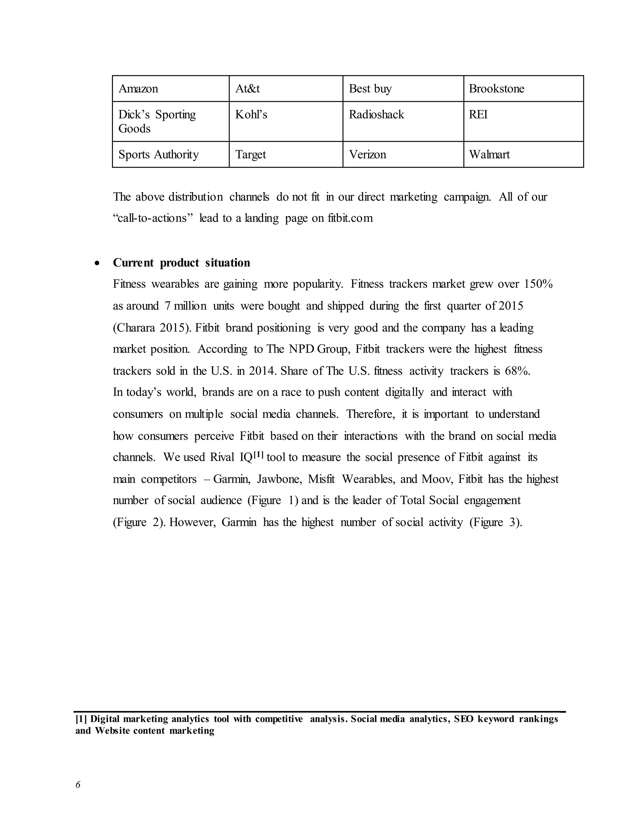 6
Amazon At&t Best buy Brookstone
Dick’s Sporting
Goods
Kohl’s Radioshack REI
Sports Authority Target Verizon Walmart
The above distribution channels do not fit in our direct marketing campaign. All of our
“call-to-actions” lead to a landing page on fitbit.com
 Current product situation
Fitness wearables are gaining more popularity. Fitness trackers market grew over 150%
as around 7 million units were bought and shipped during the first quarter of 2015
(Charara 2015). Fitbit brand positioning is very good and the company has a leading
market position. According to The NPD Group, Fitbit trackers were the highest fitness
trackers sold in the U.S. in 2014. Share of The U.S. fitness activity trackers is 68%.
In today’s world, brands are on a race to push content digitally and interact with
consumers on multiple social media channels. Therefore, it is important to understand
how consumers perceive Fitbit based on their interactions with the brand on social media
channels. We used Rival IQ[1] tool to measure the social presence of Fitbit against its
main competitors – Garmin, Jawbone, Misfit Wearables, and Moov, Fitbit has the highest
number of social audience (Figure 1) and is the leader of Total Social engagement
(Figure 2). However, Garmin has the highest number of social activity (Figure 3).
[1] Digital marketing analytics tool with competitive analysis. Social media analytics, SEO keyword rankings
and Website content marketing
 