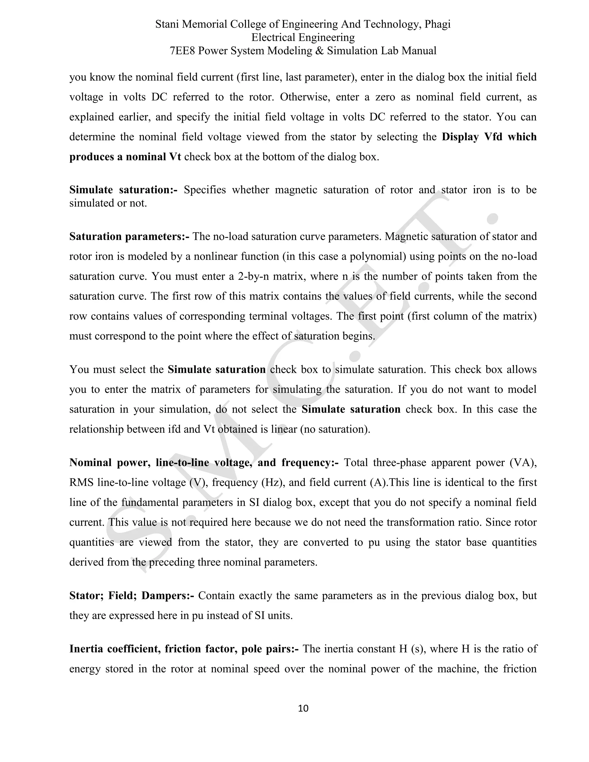 Stani Memorial College of Engineering And Technology, Phagi
Electrical Engineering
7EE8 Power System Modeling & Simulation Lab Manual
10
you know the nominal field current (first line, last parameter), enter in the dialog box the initial field
voltage in volts DC referred to the rotor. Otherwise, enter a zero as nominal field current, as
explained earlier, and specify the initial field voltage in volts DC referred to the stator. You can
determine the nominal field voltage viewed from the stator by selecting the Display Vfd which
produces a nominal Vt check box at the bottom of the dialog box.
Simulate saturation:- Specifies whether magnetic saturation of rotor and stator iron is to be
simulated or not.
Saturation parameters:- The no-load saturation curve parameters. Magnetic saturation of stator and
rotor iron is modeled by a nonlinear function (in this case a polynomial) using points on the no-load
saturation curve. You must enter a 2-by-n matrix, where n is the number of points taken from the
saturation curve. The first row of this matrix contains the values of field currents, while the second
row contains values of corresponding terminal voltages. The first point (first column of the matrix)
must correspond to the point where the effect of saturation begins.
You must select the Simulate saturation check box to simulate saturation. This check box allows
you to enter the matrix of parameters for simulating the saturation. If you do not want to model
saturation in your simulation, do not select the Simulate saturation check box. In this case the
relationship between ifd and Vt obtained is linear (no saturation).
Nominal power, line-to-line voltage, and frequency:- Total three-phase apparent power (VA),
RMS line-to-line voltage (V), frequency (Hz), and field current (A).This line is identical to the first
line of the fundamental parameters in SI dialog box, except that you do not specify a nominal field
current. This value is not required here because we do not need the transformation ratio. Since rotor
quantities are viewed from the stator, they are converted to pu using the stator base quantities
derived from the preceding three nominal parameters.
Stator; Field; Dampers:- Contain exactly the same parameters as in the previous dialog box, but
they are expressed here in pu instead of SI units.
Inertia coefficient, friction factor, pole pairs:- The inertia constant H (s), where H is the ratio of
energy stored in the rotor at nominal speed over the nominal power of the machine, the friction
 