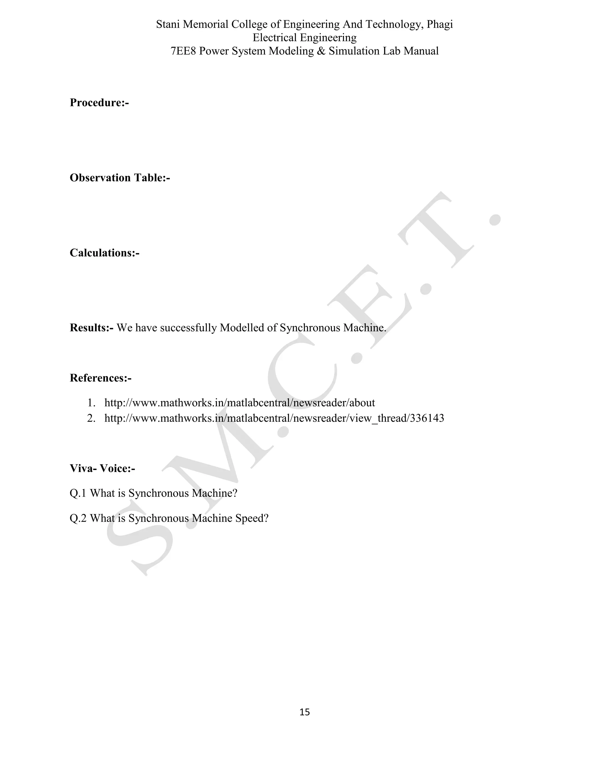 Stani Memorial College of Engineering And Technology, Phagi
Electrical Engineering
7EE8 Power System Modeling & Simulation Lab Manual
15
Procedure:-
Observation Table:-
Calculations:-
Results:- We have successfully Modelled of Synchronous Machine.
References:-
1. http://www.mathworks.in/matlabcentral/newsreader/about
2. http://www.mathworks.in/matlabcentral/newsreader/view_thread/336143
Viva- Voice:-
Q.1 What is Synchronous Machine?
Q.2 What is Synchronous Machine Speed?
 