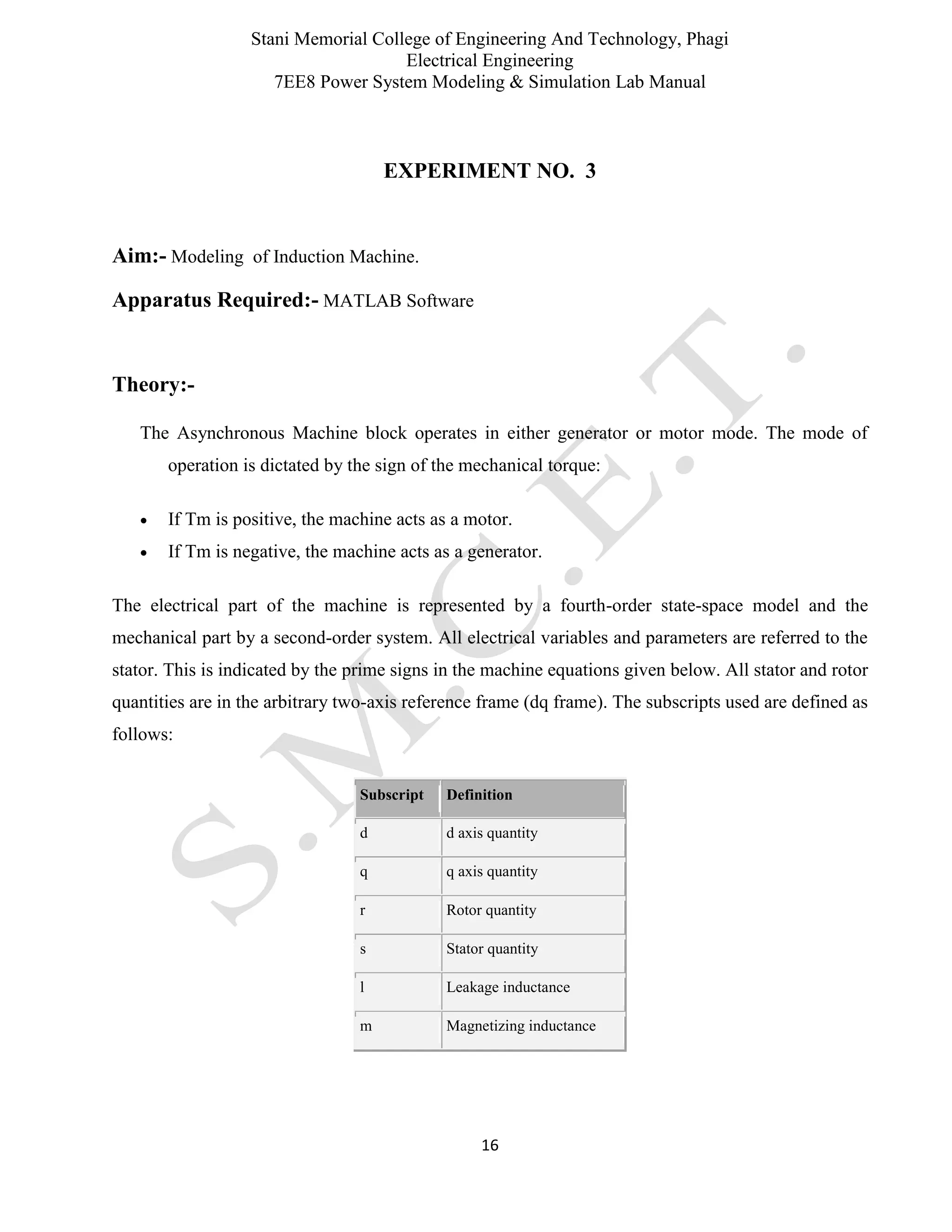 Stani Memorial College of Engineering And Technology, Phagi
Electrical Engineering
7EE8 Power System Modeling & Simulation Lab Manual
16
EXPERIMENT NO. 3
Aim:- Modeling of Induction Machine.
Apparatus Required:- MATLAB Software
Theory:-
The Asynchronous Machine block operates in either generator or motor mode. The mode of
operation is dictated by the sign of the mechanical torque:
 If Tm is positive, the machine acts as a motor.
 If Tm is negative, the machine acts as a generator.
The electrical part of the machine is represented by a fourth-order state-space model and the
mechanical part by a second-order system. All electrical variables and parameters are referred to the
stator. This is indicated by the prime signs in the machine equations given below. All stator and rotor
quantities are in the arbitrary two-axis reference frame (dq frame). The subscripts used are defined as
follows:
Subscript Definition
d d axis quantity
q q axis quantity
r Rotor quantity
s Stator quantity
l Leakage inductance
m Magnetizing inductance
 