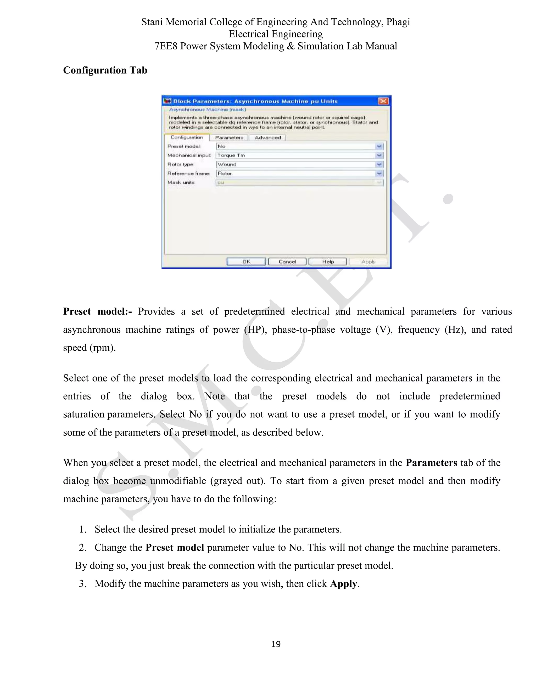 Stani Memorial College of Engineering And Technology, Phagi
Electrical Engineering
7EE8 Power System Modeling & Simulation Lab Manual
19
Configuration Tab
Preset model:- Provides a set of predetermined electrical and mechanical parameters for various
asynchronous machine ratings of power (HP), phase-to-phase voltage (V), frequency (Hz), and rated
speed (rpm).
Select one of the preset models to load the corresponding electrical and mechanical parameters in the
entries of the dialog box. Note that the preset models do not include predetermined
saturation parameters. Select No if you do not want to use a preset model, or if you want to modify
some of the parameters of a preset model, as described below.
When you select a preset model, the electrical and mechanical parameters in the Parameters tab of the
dialog box become unmodifiable (grayed out). To start from a given preset model and then modify
machine parameters, you have to do the following:
1. Select the desired preset model to initialize the parameters.
2. Change the Preset model parameter value to No. This will not change the machine parameters.
By doing so, you just break the connection with the particular preset model.
3. Modify the machine parameters as you wish, then click Apply.
 