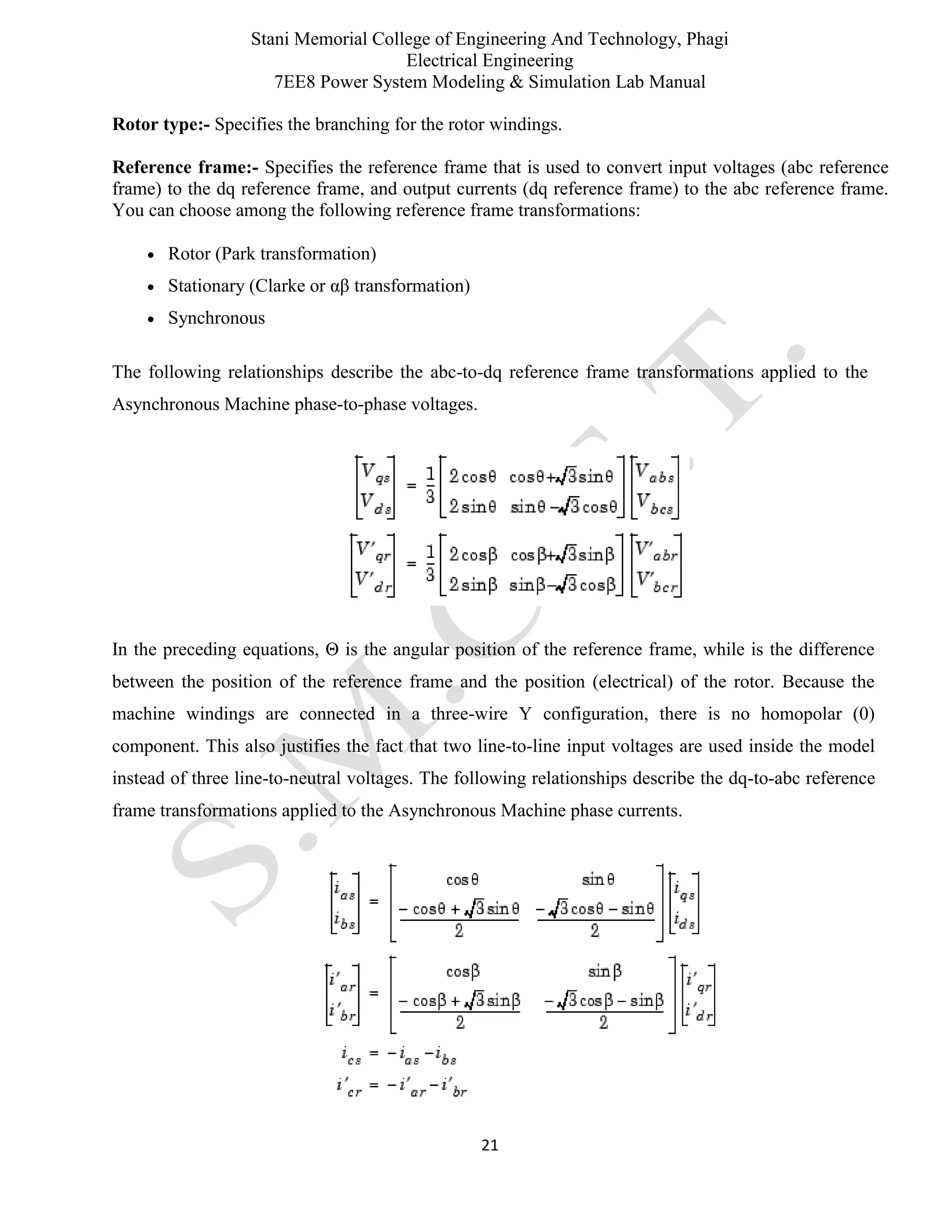 Stani Memorial College of Engineering And Technology, Phagi
Electrical Engineering
7EE8 Power System Modeling & Simulation Lab Manual
21
Rotor type:- Specifies the branching for the rotor windings.
Reference frame:- Specifies the reference frame that is used to convert input voltages (abc reference
frame) to the dq reference frame, and output currents (dq reference frame) to the abc reference frame.
You can choose among the following reference frame transformations:
 Rotor (Park transformation)
 Stationary (Clarke or αβ transformation)
 Synchronous
The following relationships describe the abc-to-dq reference frame transformations applied to the
Asynchronous Machine phase-to-phase voltages.
In the preceding equations, Θ is the angular position of the reference frame, while is the difference
between the position of the reference frame and the position (electrical) of the rotor. Because the
machine windings are connected in a three-wire Y configuration, there is no homopolar (0)
component. This also justifies the fact that two line-to-line input voltages are used inside the model
instead of three line-to-neutral voltages. The following relationships describe the dq-to-abc reference
frame transformations applied to the Asynchronous Machine phase currents.
 