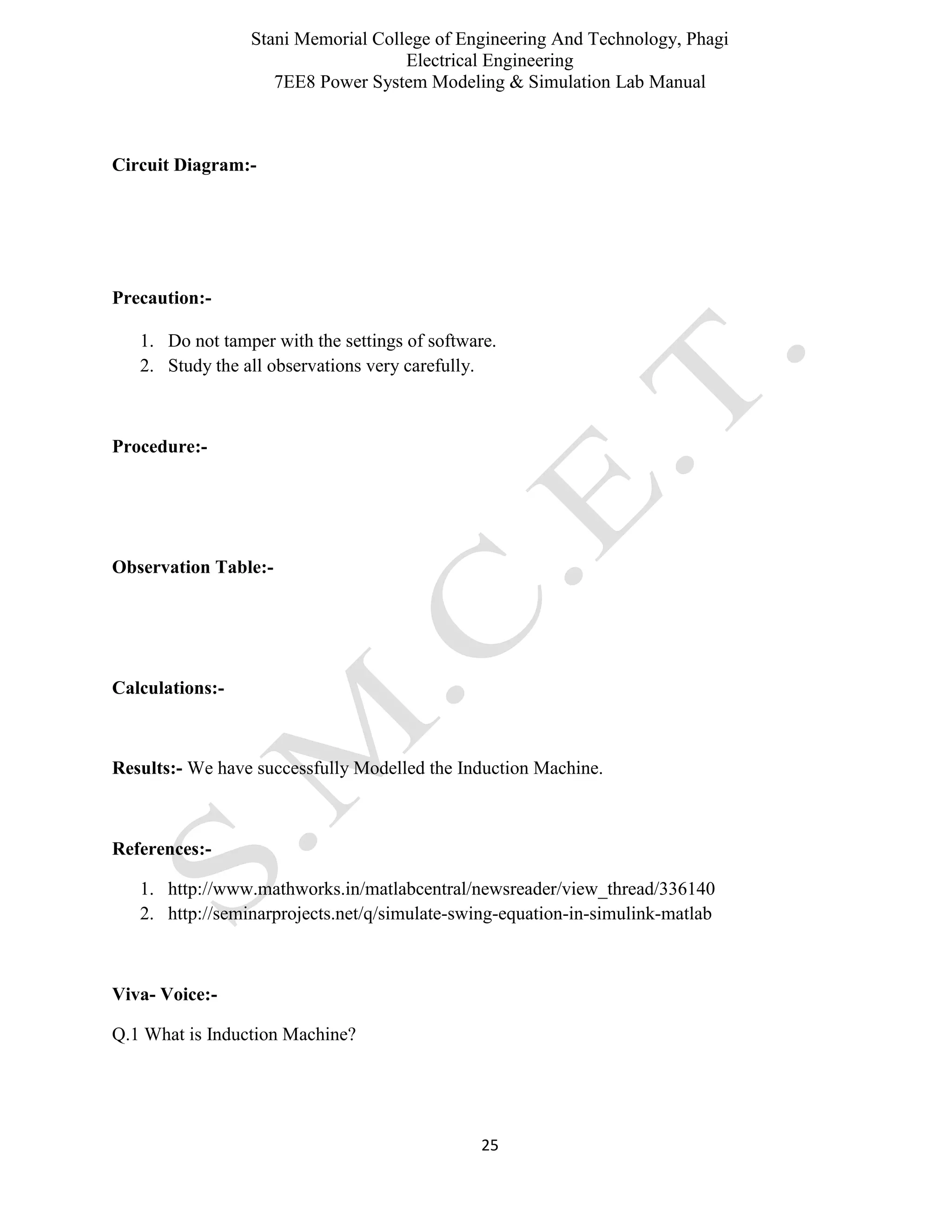 Stani Memorial College of Engineering And Technology, Phagi
Electrical Engineering
7EE8 Power System Modeling & Simulation Lab Manual
25
Circuit Diagram:-
Precaution:-
1. Do not tamper with the settings of software.
2. Study the all observations very carefully.
Procedure:-
Observation Table:-
Calculations:-
Results:- We have successfully Modelled the Induction Machine.
References:-
1. http://www.mathworks.in/matlabcentral/newsreader/view_thread/336140
2. http://seminarprojects.net/q/simulate-swing-equation-in-simulink-matlab
Viva- Voice:-
Q.1 What is Induction Machine?
 