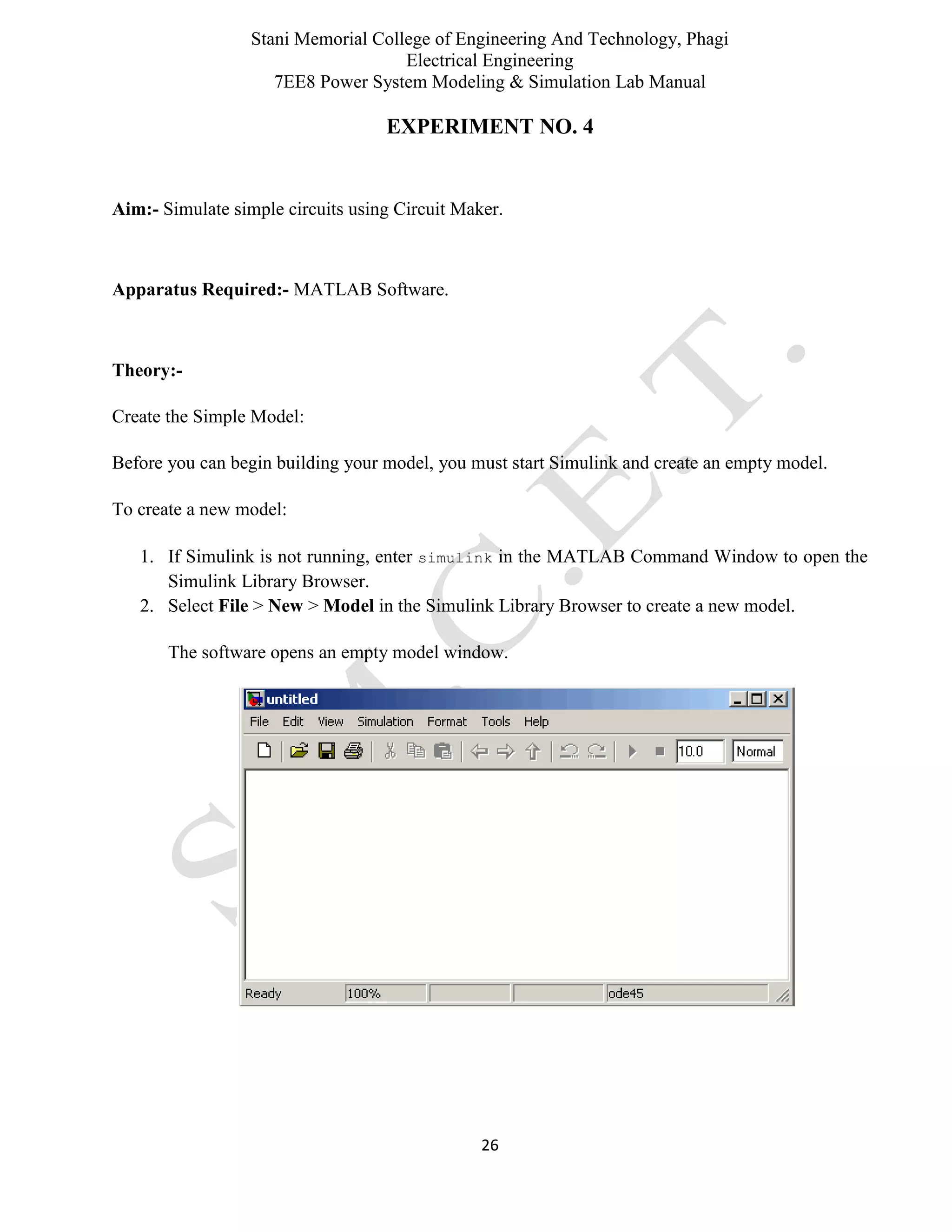 Stani Memorial College of Engineering And Technology, Phagi
Electrical Engineering
7EE8 Power System Modeling & Simulation Lab Manual
26
EXPERIMENT NO. 4
Aim:- Simulate simple circuits using Circuit Maker.
Apparatus Required:- MATLAB Software.
Theory:-
Create the Simple Model:
Before you can begin building your model, you must start Simulink and create an empty model.
To create a new model:
1. If Simulink is not running, enter simulink in the MATLAB Command Window to open the
Simulink Library Browser.
2. Select File > New > Model in the Simulink Library Browser to create a new model.
The software opens an empty model window.
 