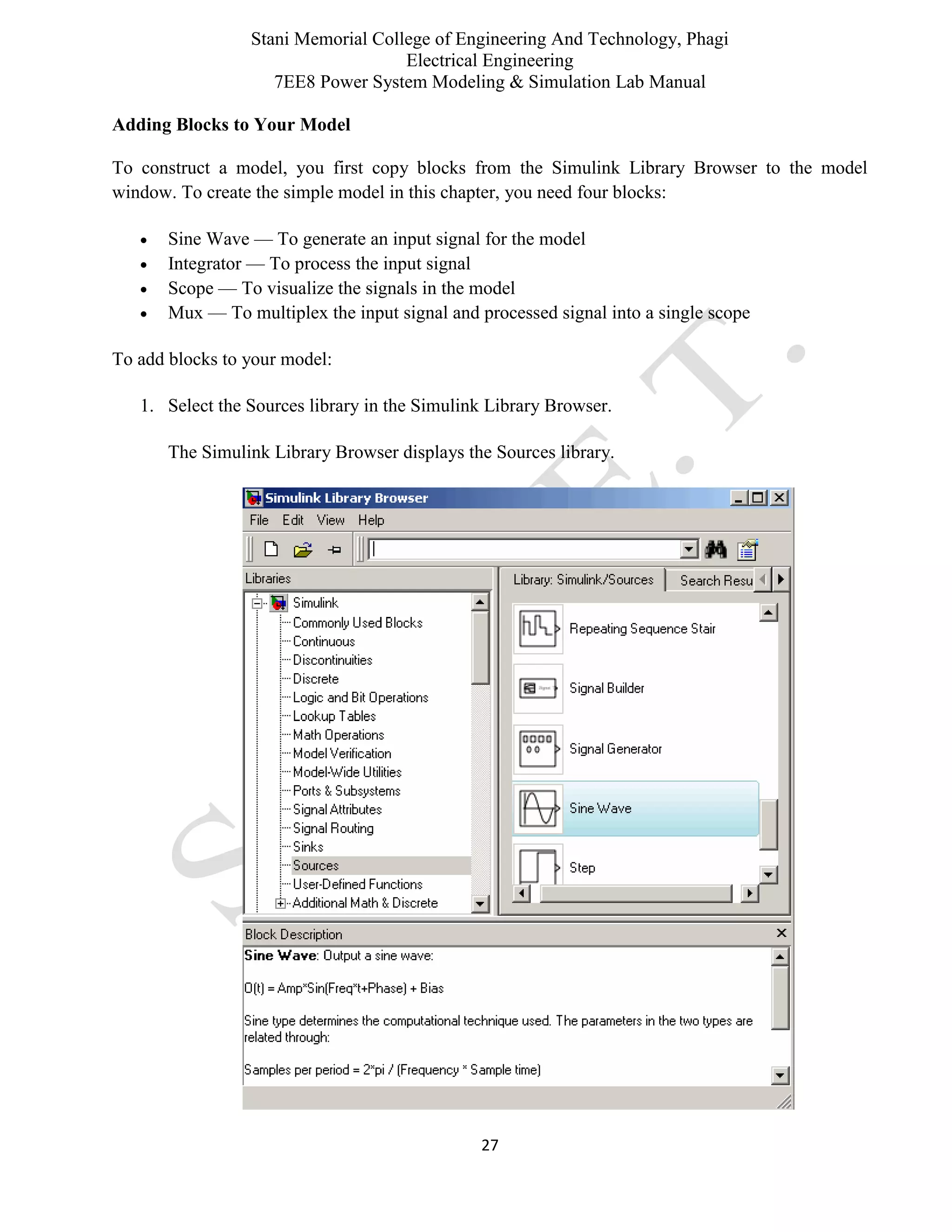 Stani Memorial College of Engineering And Technology, Phagi
Electrical Engineering
7EE8 Power System Modeling & Simulation Lab Manual
27
Adding Blocks to Your Model
To construct a model, you first copy blocks from the Simulink Library Browser to the model
window. To create the simple model in this chapter, you need four blocks:
 Sine Wave — To generate an input signal for the model
 Integrator — To process the input signal
 Scope — To visualize the signals in the model
 Mux — To multiplex the input signal and processed signal into a single scope
To add blocks to your model:
1. Select the Sources library in the Simulink Library Browser.
The Simulink Library Browser displays the Sources library.
 