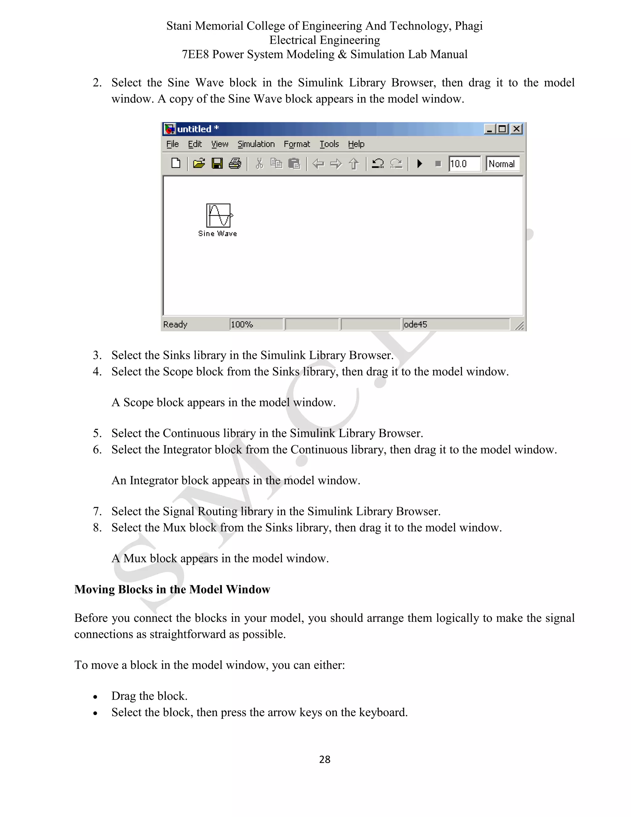 Stani Memorial College of Engineering And Technology, Phagi
Electrical Engineering
7EE8 Power System Modeling & Simulation Lab Manual
28
2. Select the Sine Wave block in the Simulink Library Browser, then drag it to the model
window. A copy of the Sine Wave block appears in the model window.
3. Select the Sinks library in the Simulink Library Browser.
4. Select the Scope block from the Sinks library, then drag it to the model window.
A Scope block appears in the model window.
5. Select the Continuous library in the Simulink Library Browser.
6. Select the Integrator block from the Continuous library, then drag it to the model window.
An Integrator block appears in the model window.
7. Select the Signal Routing library in the Simulink Library Browser.
8. Select the Mux block from the Sinks library, then drag it to the model window.
A Mux block appears in the model window.
Moving Blocks in the Model Window
Before you connect the blocks in your model, you should arrange them logically to make the signal
connections as straightforward as possible.
To move a block in the model window, you can either:
 Drag the block.
 Select the block, then press the arrow keys on the keyboard.
 