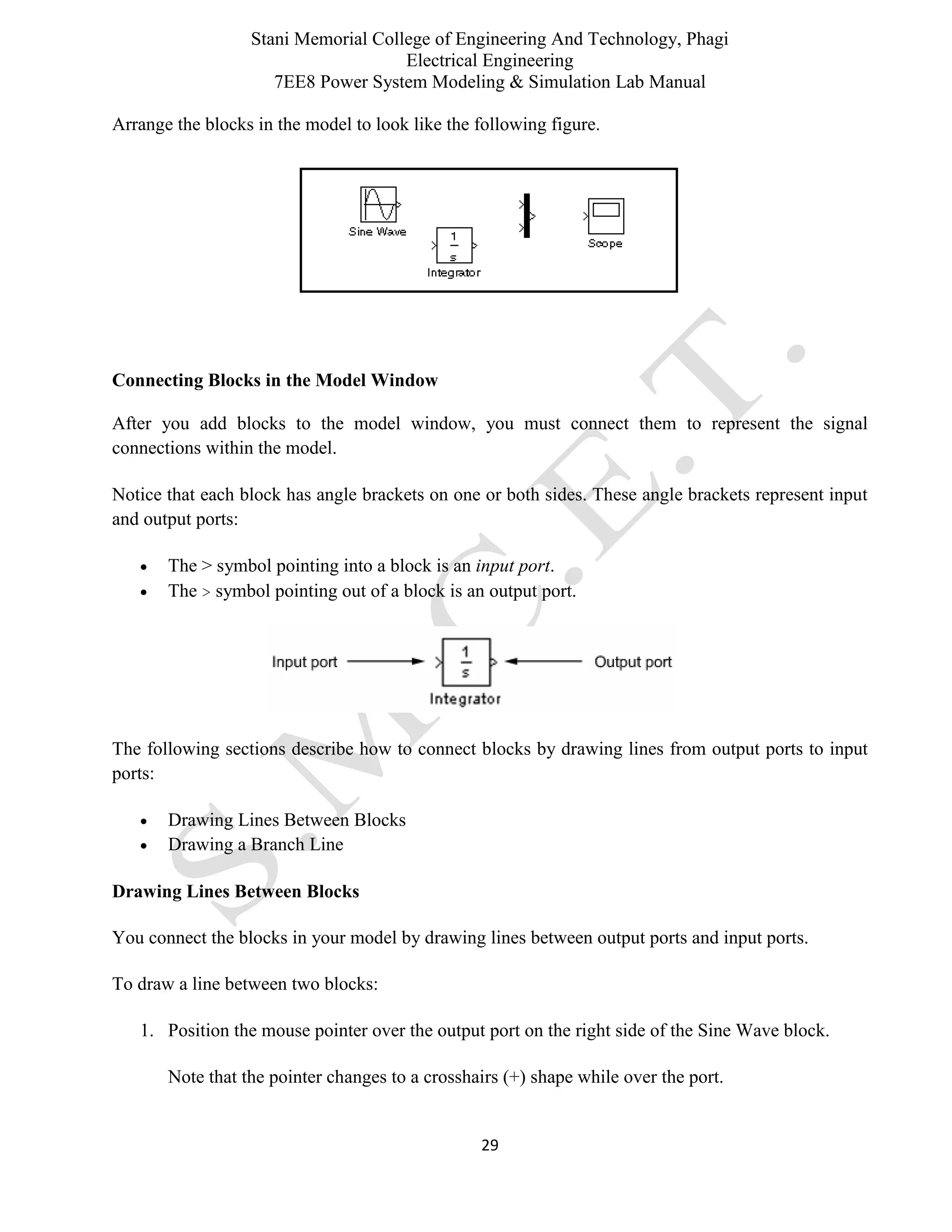Stani Memorial College of Engineering And Technology, Phagi
Electrical Engineering
7EE8 Power System Modeling & Simulation Lab Manual
29
Arrange the blocks in the model to look like the following figure.
Connecting Blocks in the Model Window
After you add blocks to the model window, you must connect them to represent the signal
connections within the model.
Notice that each block has angle brackets on one or both sides. These angle brackets represent input
and output ports:
 The > symbol pointing into a block is an input port.
 The > symbol pointing out of a block is an output port.
The following sections describe how to connect blocks by drawing lines from output ports to input
ports:
 Drawing Lines Between Blocks
 Drawing a Branch Line
Drawing Lines Between Blocks
You connect the blocks in your model by drawing lines between output ports and input ports.
To draw a line between two blocks:
1. Position the mouse pointer over the output port on the right side of the Sine Wave block.
Note that the pointer changes to a crosshairs (+) shape while over the port.
 