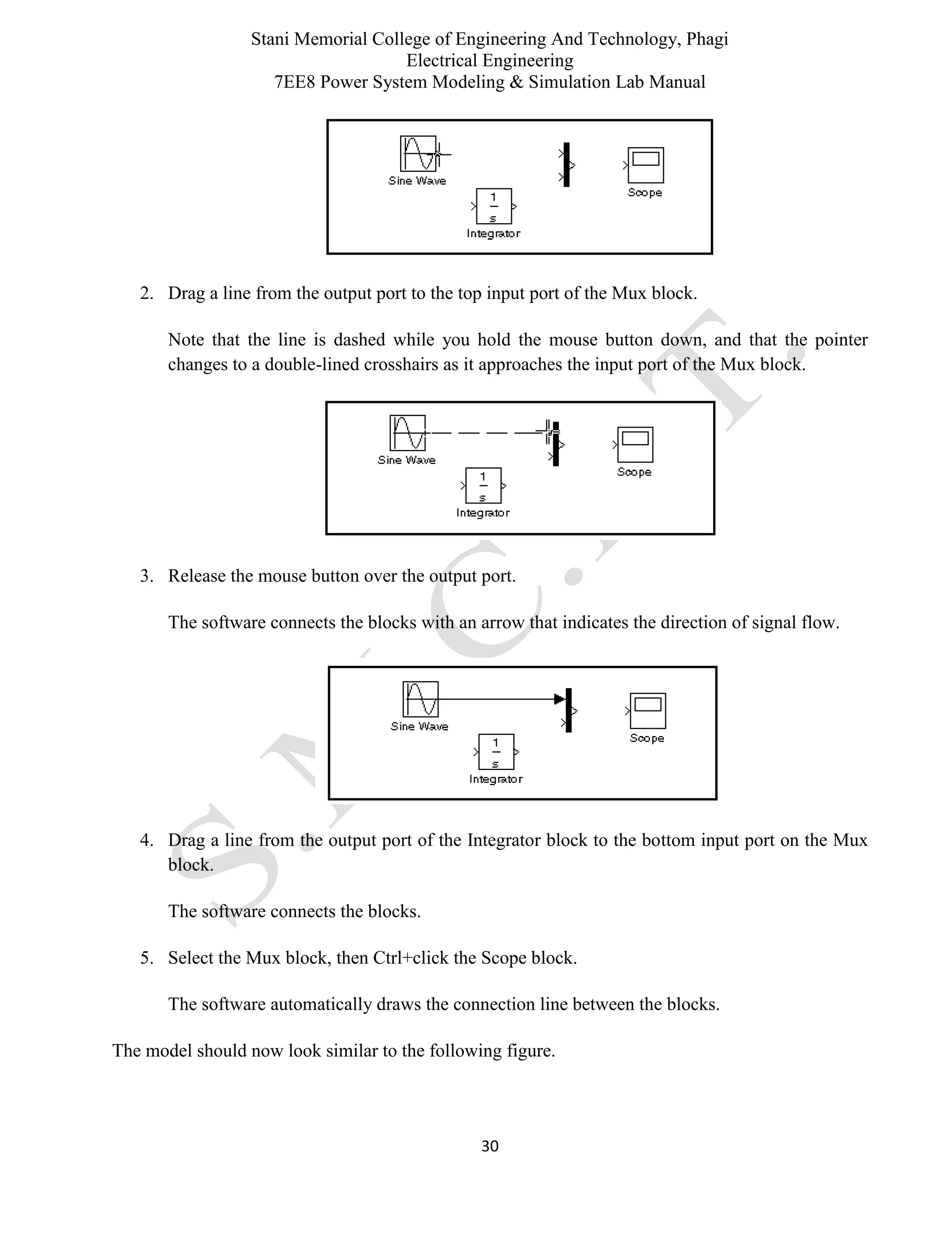 Stani Memorial College of Engineering And Technology, Phagi
Electrical Engineering
7EE8 Power System Modeling & Simulation Lab Manual
30
2. Drag a line from the output port to the top input port of the Mux block.
Note that the line is dashed while you hold the mouse button down, and that the pointer
changes to a double-lined crosshairs as it approaches the input port of the Mux block.
3. Release the mouse button over the output port.
The software connects the blocks with an arrow that indicates the direction of signal flow.
4. Drag a line from the output port of the Integrator block to the bottom input port on the Mux
block.
The software connects the blocks.
5. Select the Mux block, then Ctrl+click the Scope block.
The software automatically draws the connection line between the blocks.
The model should now look similar to the following figure.
 