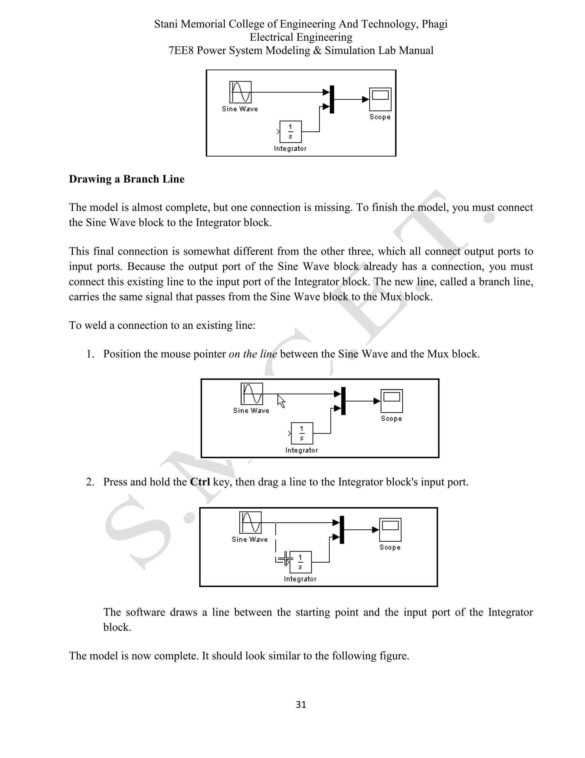 Stani Memorial College of Engineering And Technology, Phagi
Electrical Engineering
7EE8 Power System Modeling & Simulation Lab Manual
31
Drawing a Branch Line
The model is almost complete, but one connection is missing. To finish the model, you must connect
the Sine Wave block to the Integrator block.
This final connection is somewhat different from the other three, which all connect output ports to
input ports. Because the output port of the Sine Wave block already has a connection, you must
connect this existing line to the input port of the Integrator block. The new line, called a branch line,
carries the same signal that passes from the Sine Wave block to the Mux block.
To weld a connection to an existing line:
1. Position the mouse pointer on the line between the Sine Wave and the Mux block.
2. Press and hold the Ctrl key, then drag a line to the Integrator block's input port.
The software draws a line between the starting point and the input port of the Integrator
block.
The model is now complete. It should look similar to the following figure.
 