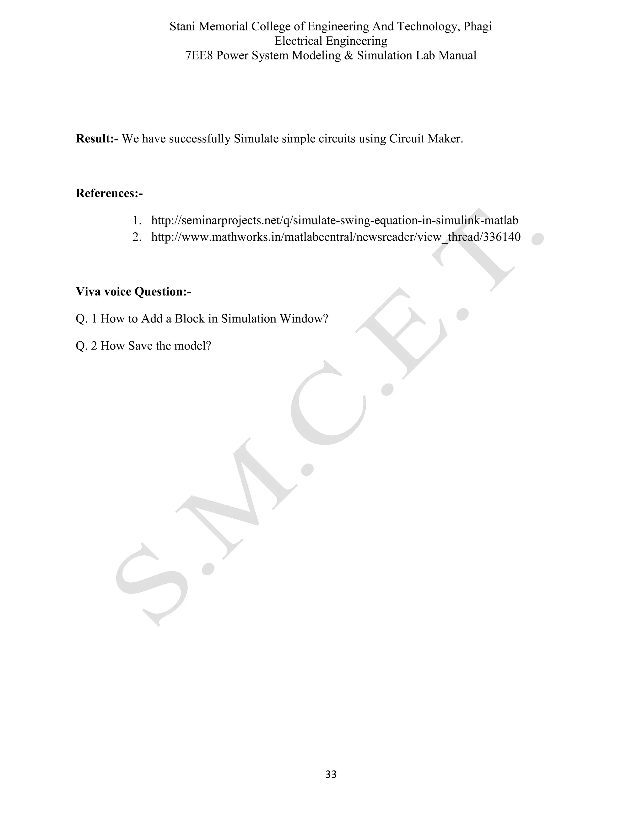 Stani Memorial College of Engineering And Technology, Phagi
Electrical Engineering
7EE8 Power System Modeling & Simulation Lab Manual
33
Result:- We have successfully Simulate simple circuits using Circuit Maker.
References:-
1. http://seminarprojects.net/q/simulate-swing-equation-in-simulink-matlab
2. http://www.mathworks.in/matlabcentral/newsreader/view_thread/336140
Viva voice Question:-
Q. 1 How to Add a Block in Simulation Window?
Q. 2 How Save the model?
 