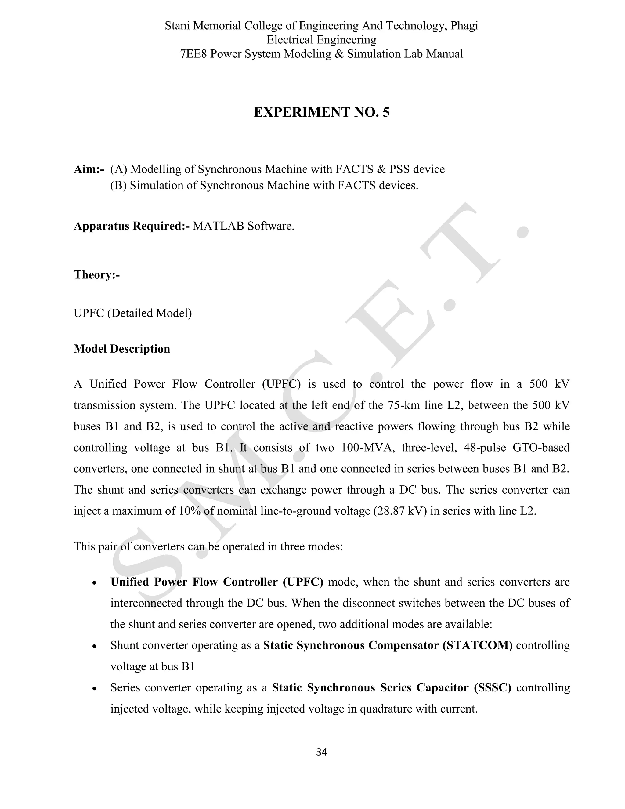 Stani Memorial College of Engineering And Technology, Phagi
Electrical Engineering
7EE8 Power System Modeling & Simulation Lab Manual
34
EXPERIMENT NO. 5
Aim:- (A) Modelling of Synchronous Machine with FACTS & PSS device
(B) Simulation of Synchronous Machine with FACTS devices.
Apparatus Required:- MATLAB Software.
Theory:-
UPFC (Detailed Model)
Model Description
A Unified Power Flow Controller (UPFC) is used to control the power flow in a 500 kV
transmission system. The UPFC located at the left end of the 75-km line L2, between the 500 kV
buses B1 and B2, is used to control the active and reactive powers flowing through bus B2 while
controlling voltage at bus B1. It consists of two 100-MVA, three-level, 48-pulse GTO-based
converters, one connected in shunt at bus B1 and one connected in series between buses B1 and B2.
The shunt and series converters can exchange power through a DC bus. The series converter can
inject a maximum of 10% of nominal line-to-ground voltage (28.87 kV) in series with line L2.
This pair of converters can be operated in three modes:
 Unified Power Flow Controller (UPFC) mode, when the shunt and series converters are
interconnected through the DC bus. When the disconnect switches between the DC buses of
the shunt and series converter are opened, two additional modes are available:
 Shunt converter operating as a Static Synchronous Compensator (STATCOM) controlling
voltage at bus B1
 Series converter operating as a Static Synchronous Series Capacitor (SSSC) controlling
injected voltage, while keeping injected voltage in quadrature with current.
 