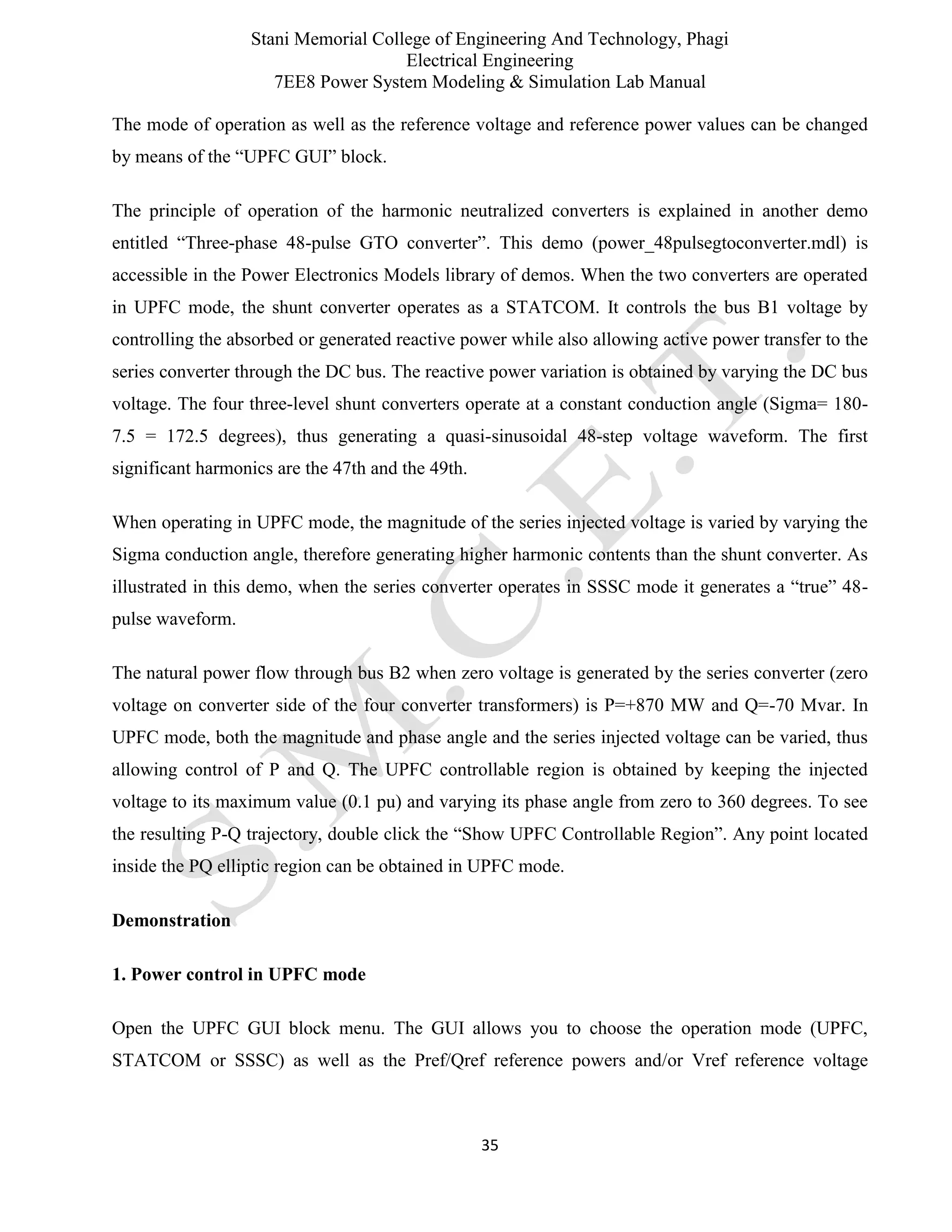 Stani Memorial College of Engineering And Technology, Phagi
Electrical Engineering
7EE8 Power System Modeling & Simulation Lab Manual
35
The mode of operation as well as the reference voltage and reference power values can be changed
by means of the “UPFC GUI” block.
The principle of operation of the harmonic neutralized converters is explained in another demo
entitled “Three-phase 48-pulse GTO converter”. This demo (power_48pulsegtoconverter.mdl) is
accessible in the Power Electronics Models library of demos. When the two converters are operated
in UPFC mode, the shunt converter operates as a STATCOM. It controls the bus B1 voltage by
controlling the absorbed or generated reactive power while also allowing active power transfer to the
series converter through the DC bus. The reactive power variation is obtained by varying the DC bus
voltage. The four three-level shunt converters operate at a constant conduction angle (Sigma= 180-
7.5 = 172.5 degrees), thus generating a quasi-sinusoidal 48-step voltage waveform. The first
significant harmonics are the 47th and the 49th.
When operating in UPFC mode, the magnitude of the series injected voltage is varied by varying the
Sigma conduction angle, therefore generating higher harmonic contents than the shunt converter. As
illustrated in this demo, when the series converter operates in SSSC mode it generates a “true” 48-
pulse waveform.
The natural power flow through bus B2 when zero voltage is generated by the series converter (zero
voltage on converter side of the four converter transformers) is P=+870 MW and Q=-70 Mvar. In
UPFC mode, both the magnitude and phase angle and the series injected voltage can be varied, thus
allowing control of P and Q. The UPFC controllable region is obtained by keeping the injected
voltage to its maximum value (0.1 pu) and varying its phase angle from zero to 360 degrees. To see
the resulting P-Q trajectory, double click the “Show UPFC Controllable Region”. Any point located
inside the PQ elliptic region can be obtained in UPFC mode.
Demonstration
1. Power control in UPFC mode
Open the UPFC GUI block menu. The GUI allows you to choose the operation mode (UPFC,
STATCOM or SSSC) as well as the Pref/Qref reference powers and/or Vref reference voltage
 