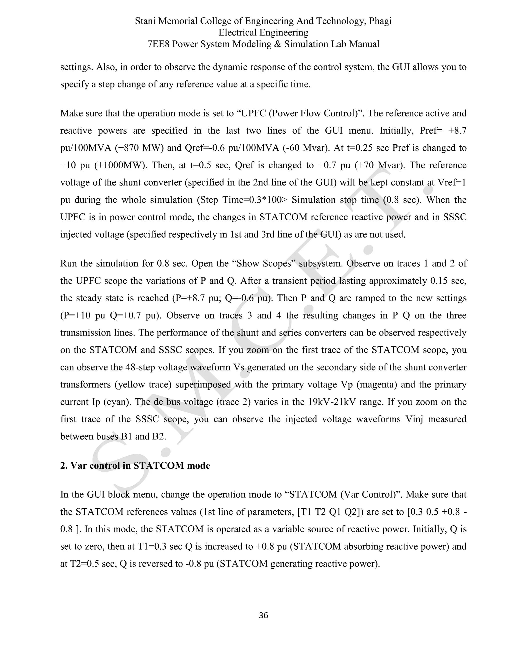 Stani Memorial College of Engineering And Technology, Phagi
Electrical Engineering
7EE8 Power System Modeling & Simulation Lab Manual
36
settings. Also, in order to observe the dynamic response of the control system, the GUI allows you to
specify a step change of any reference value at a specific time.
Make sure that the operation mode is set to “UPFC (Power Flow Control)”. The reference active and
reactive powers are specified in the last two lines of the GUI menu. Initially, Pref= +8.7
pu/100MVA (+870 MW) and Qref=-0.6 pu/100MVA (-60 Mvar). At t=0.25 sec Pref is changed to
+10 pu (+1000MW). Then, at t=0.5 sec, Qref is changed to +0.7 pu (+70 Mvar). The reference
voltage of the shunt converter (specified in the 2nd line of the GUI) will be kept constant at Vref=1
pu during the whole simulation (Step Time=0.3*100> Simulation stop time (0.8 sec). When the
UPFC is in power control mode, the changes in STATCOM reference reactive power and in SSSC
injected voltage (specified respectively in 1st and 3rd line of the GUI) as are not used.
Run the simulation for 0.8 sec. Open the “Show Scopes” subsystem. Observe on traces 1 and 2 of
the UPFC scope the variations of P and Q. After a transient period lasting approximately 0.15 sec,
the steady state is reached (P=+8.7 pu; Q=-0.6 pu). Then P and Q are ramped to the new settings
(P=+10 pu Q=+0.7 pu). Observe on traces 3 and 4 the resulting changes in P Q on the three
transmission lines. The performance of the shunt and series converters can be observed respectively
on the STATCOM and SSSC scopes. If you zoom on the first trace of the STATCOM scope, you
can observe the 48-step voltage waveform Vs generated on the secondary side of the shunt converter
transformers (yellow trace) superimposed with the primary voltage Vp (magenta) and the primary
current Ip (cyan). The dc bus voltage (trace 2) varies in the 19kV-21kV range. If you zoom on the
first trace of the SSSC scope, you can observe the injected voltage waveforms Vinj measured
between buses B1 and B2.
2. Var control in STATCOM mode
In the GUI block menu, change the operation mode to “STATCOM (Var Control)”. Make sure that
the STATCOM references values (1st line of parameters, [T1 T2 Q1 Q2]) are set to [0.3 0.5 +0.8 -
0.8 ]. In this mode, the STATCOM is operated as a variable source of reactive power. Initially, Q is
set to zero, then at T1=0.3 sec Q is increased to +0.8 pu (STATCOM absorbing reactive power) and
at T2=0.5 sec, Q is reversed to -0.8 pu (STATCOM generating reactive power).
 